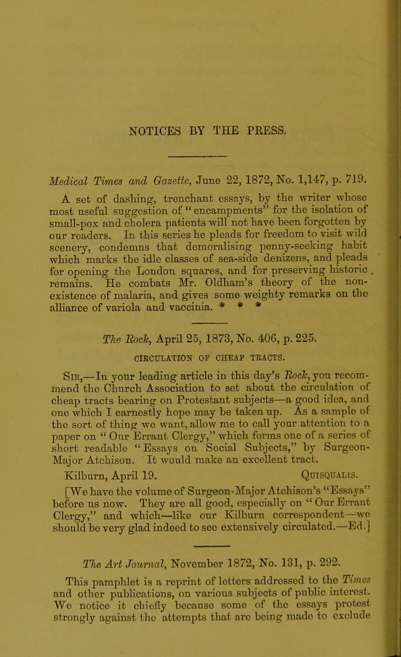 Medical Times and Gazette, June 22, 1872, No. 1,147, p. 719. A set of clashing, trenchant essays, by the writer whose most useful suggestion of “ encampments” for the isolation of small-pox and cholera patients will not have been forgotten by our readers. In this series he pleads for freedom to visit wild scenery, condemns that demoralising penny-seeking habit which marks the idle classes of sea-side denizens, and pleads for opening the London squares, and for preserving historic . remains. He combats Mr. Oldham’s theory of the non- existence of malaria, and gives some weighty remarks on the alliance of variola and vaccinia. * * * The Rock, April 25, 1873, No. 406, p. 225. CIRCULATION OF CHEAP TRACTS. Sir,—In your leading article in this day’s Rock, yon recom- mend the Church Association to set about the circulation of cheap tracts bearing on Protestant subjects—a good idea, and one which I earnestly hope may be taken up. As a sample of the sort of thing we want, allow me to call your attention to a paper on “ Our Errant Clergy,” which forms one of a series of short readable “Essays on Social Subjects,” by Surgeon- Major Atchison. It would make an excellent tract. Kilburn, April 19. Quisqualis. [We have the volume of Surgeon-Major Atchison’s “Essays” before us now. They arc all good, especially on “ Our Errant Clergy,” and which—like our Kilburn correspondent—we should be very glad indeed to see extensively circulated.—Ed.] The Art Journal, November 1872, No. 131, p. 292. This pamphlet is a reprint of letters addressed to the Times and other publications, on various subjects of public interest. Wc notice it chiefly because some of the essays protest strongly against the attempts that are being made to exclude