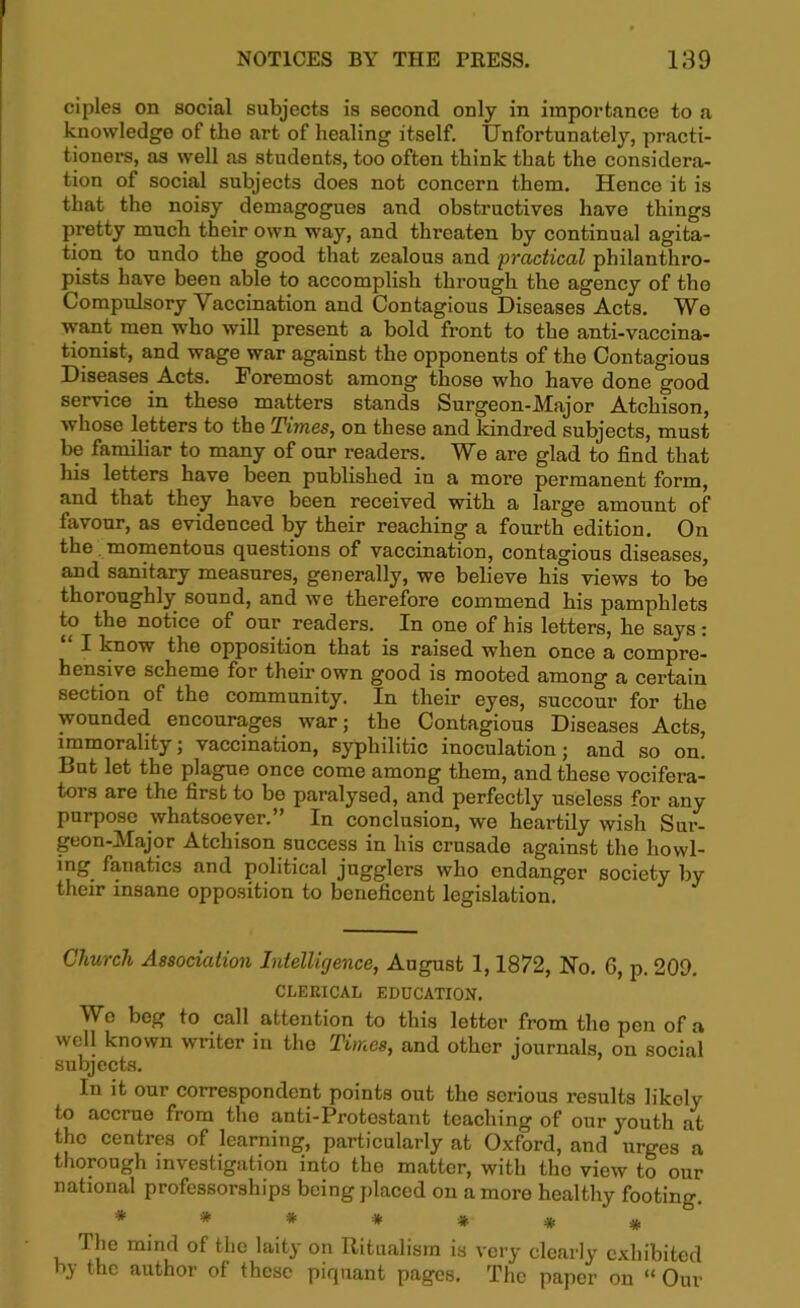 ciples on social subjects is second only in importance to a knowledge of the art of healing itself. Unfortunately, practi- tioners, as well as students, too often think that the considera- tion of social subjects does not concern them. Hence it is that the noisy demagogues and obstructives have things pretty much their own way, and threaten by continual agita- tion to undo the good that zealous and practical philanthro- pists have been able to accomplish through the agency of the Compulsory Yaccination and Contagious Diseases Acts. We want men who will present a bold front to the anti-vaccina- tionist, and wage war against the opponents of the Contagious Diseases Acts. Foremost among those who have done good service in these matters stands Surgeon-Major Atchison, whose letters to the Times, on these and kindred subjects, must be familiar to many of onr readers. We are glad to find that his letters have been published in a more permanent form, and that they have been received with a large amount of favour, as evidenced by their reaching a fourth edition. On the momentous questions of vaccination, contagious diseases, and sanitary measures, generally, we believe his views to be thoroughly sound, and we therefore commend his pamphlets to the notice of our readers. In one of his letters, he says: “ I know the opposition that is raised when once a compre- hensive scheme for their own good is mooted among a certain section of the community. In their eyes, succour for the wounded encourages war; the Contagious Diseases Acts, immorality; vaccination, syphilitic inoculation j and so on. But let the plague once come among them, and these vocifera- tors are the first to be paralysed, and perfectly useless for any purpose whatsoever.” In conclusion, we heartily wish Sur- geon-Major Atchison success in his crusade against the howl- ing. fanatics and political jugglers who endanger society by their insane opposition to beneficent legislation. Church Association Intelligence, August 1,1872, No. 6, p. 209. CLERICAL EDUCATION. We beg to call attention to this lettor from the pen of a well known writer in the Times, and other journals, on social subjects. In it our correspondent points out the serious results likely to accrue from the anti-Protestant teaching of our youth at the centres of learning, particularly at Oxford, and urges 'a thorough investigation into the matter, with the view to our national professorships being placed on a more healthy footing. ******* The mind of the laity on Ritualism is very clearly exhibited by the author of these piquant pages. The paper on “ Our