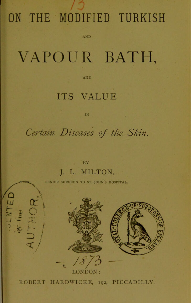 / ON THE MODIFIED TURKISH AND VAPOUR BATH, AND ITS VALUE Certain Diseases of the Skin. BY J. L. MILTON, LONDON: ROBERT HARDWICKE, 192, PICCADILLY.