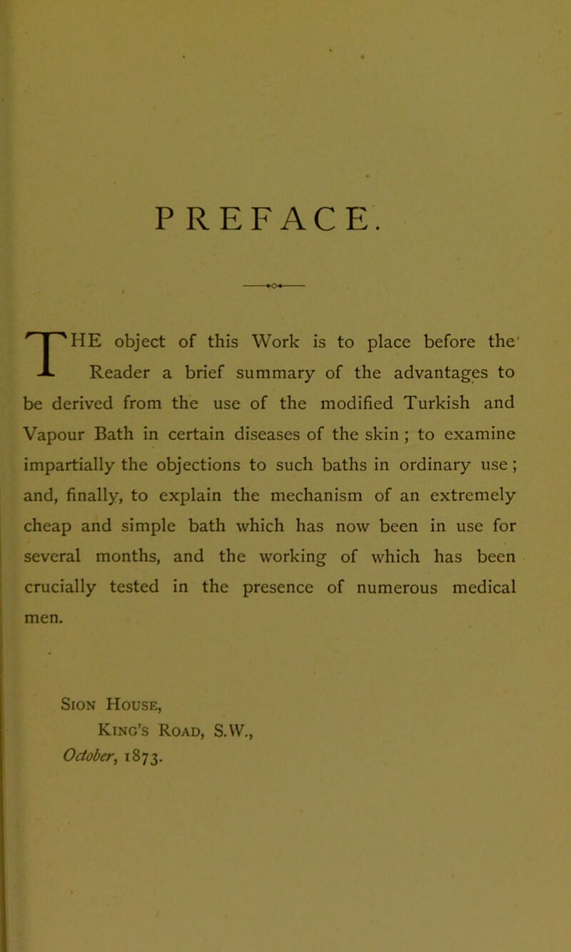 PREFACE. The object of this Work is to place before the' Reader a brief summary of the advantages to be derived from the use of the modified Turkish and Vapour Bath in certain diseases of the skin ; to examine impartially the objections to such baths in ordinary use; and, finally, to explain the mechanism of an extremely cheap and simple bath which has now been in use for several months, and the working of which has been crucially tested in the presence of numerous medical men. Sion House, King’s Road, S.W., October, 1873.