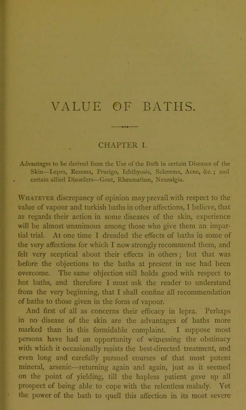 VALUE OF BATHS. CHAPTER I. Advantages to be derived from the Use of the Bath in certain Diseases of the Skin—Lepra, Eczema, Prurigo, Ichthyosis, Sclerema, Acne, &c.; and certain allied Disorders—Gout, Rheumatism, Neuralgia. Whatever discrepancy of opinion may prevail with respect to the value of vapour and turkish baths in other affections, I believe, that as regards their action in some diseases of the skin, experience will be almost unanimous among those who give them an impar- tial trial. At one time I dreaded the effects of baths in some of the very affections for which I now strongly recommend them, and felt very sceptical about their effects in others; but that was before the objections to the baths at present in use had been overcome. The same objection still holds good with respect to hot baths, and therefore I must ask the reader to understand from the very beginning, that I shall confine all recommendation of baths to those given in the form of vapour. And first of all as concerns their efficacy in lepra. Perhaps in no disease of the skin are the advantages of baths more marked than in this formidable complaint. I suppose most persons have had an opportunity of witnessing the obstinacy with which it occasionally resists the best-directed treatment, and even long and carefully pursued courses of that most potent mineral, arsenic—returning again and again, just as it seemed on the point of yielding, till the hapless patient gave up all prospect of being able to cope with the relentless malady. Yet the power of the bath to quell this affection in its most severe