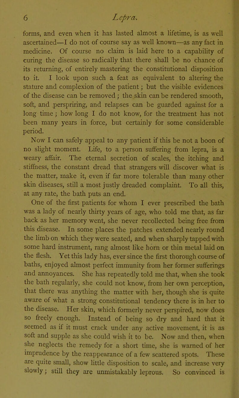 forms, and even when it has lasted almost a lifetime, is as well ascertained—I do not of course say as well knoTO—as any fact in medicine. Of coiurse no claim is laid here to a capability of curing the disease so radically that there shall be no chance of its returning, of entirely mastering the constitutional disposition to it. I look upon such a feat as equivalent to altering the stature and complexion of the patient; but the visible evidences of the disease can be removed; the skin can be rendered smooth, soft, and perspriring, and relapses can be guarded against for a long time; how long I do not know, for the treatment has not been many years in force, but certainly for some considerable period. Now I can safely appeal to any patient if this be not a boon of no slight moment. Life, to a person suffering from lepra, is a weary affair. The eternal secretion of scales, the itching and stiffness, the constant dread that strangers will discover what is the matter, make it, even if far more tolerable than many other skin diseases, still a most justly dreaded complaint. To all this, at any rate, the bath puts an end. One of the first patients for whom I ever prescribed the bath was a lady of nearly thirty years of age, who told me that, as far back as her memory went, she never recollected being free from this disease. In some places the patches extended nearly round the limb on which they were seated, and when sharply tapped with some hard instrument, rang almost like horn or thin metal laid on the flesh. Yet this lady has, ever since the first thorough course of baths, enjoyed almost perfect immunity from her former sufferings and annoyances. She has repeatedly told me that, when she took the bath regularly, she could not know, from her o^vn perception, that there was anything the matter with her, though she is quite aware of what a strong constitutional tendency there is in her to the disease. Her skin, which formerly never perspired, now does so freely enough. Instead of being so dry and hard that it seemed as if it must crack under any active movement, it is as soft and supple as she could wish it to be. Now and then, when she neglects the remedy for a short time, she is warned of her imprudence by the reappearance of a few scattered spots. These are quite small, show little disposition to scale, and increase very slowly; still they are unmistakably leprous. So convinced is