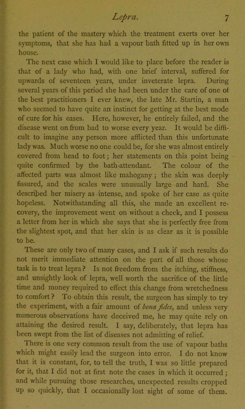 the patient of the mastery which the treatment exerts over her symptoms, that she has had a vapour bath fitted up in her own house. The next case which I would like to place before the reader is that of a lady who had, with one brief interval, suffered for upwards of seventeen years, under inveterate lepra. During several years of this period she had been under the care of one of the best practitioners I ever knew, the late Mr. Startin, a man who seemed to have quite an instinct for getting at the best mode of cure for his cases. Here, however, he entirely failed, and the disease went on from bad to worse every year. It would be diffi- cult to imagine any person more afflicted than this unfortunate lady was. Much worse no one could be, for she was almost entirely covered from head to foot; her statements on this point being quite confirmed by the bath-attendant. The colour of the affected parts was almost like mahogany; the skin was deeply fissured, and the scales were unusually large and hard. She described her misery as intense, and spoke of her case as quite hopeless. Notwithstanding all this, she made an excellent re- covery, the improvement went on without a check, and I possess a letter from her in which she says that she is perfectly free from the slightest spot, and that her skin is as clear as it is possible to be. These are only two of many cases, and I ask if such results do not merit immediate attention on the part of all those whose task is to treat lepra? Is not freedom from the itching, stiffness, and unsightly look of lepra, well worth the sacrifice of the little time and money required to effect this change from wretchedness to comfort ? To obtain this result, the surgeon has simply to try the experiment, with a fair amount of bona fides, and unless very numerous observations have deceived me, he may quite rely on attaining the desired result. I say, deliberately, that lepra has been swept from the list of diseases not admitting of relief. There is one very common result from the use of vapour baths which might easily lead the surgeon into error. I do not know that it is constant, for, to tell the truth, I was so little prepared for it, that I did not at first note the cases in which it occurred ; and while pursuing those researches, unexpected results cropped up so quickly, that I occasionally lost sight of some of them.