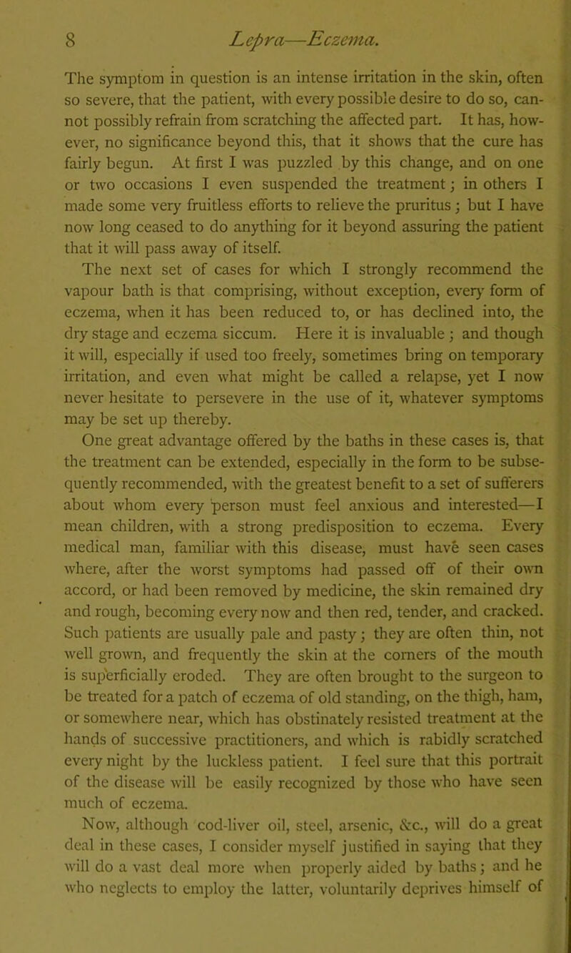 The s)Tiiptom in question is an intense irritation in the skin, often so severe, that the patient, with every possible desire to do so, can- not possibly refrain from scratching the affected part. It has, how- ever, no significance beyond tliis, that it shows that the cure has fairly begun. At first I was puzzled by this change, and on one or two occasions I even suspended the treatment; in others I made some very fruitless efforts to relieve the pruritus; but I have now long ceased to do anything for it beyond assuring the patient that it will pass away of itself. The next set of cases for which I strongly recommend the vapour bath is that comprising, without exception, ever>' form of eczema, when it has been reduced to, or has declined into, the dry stage and eczema siccum. Here it is invaluable j and though it will, esi^ecially if used too freely, sometimes bring on temporary irritation, and even what might be called a relapse, yet I now never hesitate to persevere in the use of it, whatever symptoms may be set up thereby. One great advantage offered by the baths in these cases is, that the treatment can be extended, especially in the form to be subse- quently recommended, with the greatest benefit to a set of sufferers about whom every person must feel anxious and interested—I mean children, with a strong predisposition to eczema. Every medical man, familiar with this disease, must have seen cases where, after the Avorst symptoms had passed off of their own accord, or had been removed by medicine, the skin remained dry and rough, becoming every now and then red, tender, and cracked. Such patients are usually pale and pasty; they are often thin, not well grown, and frequently the skin at the comers of the mouth is sup'erficially eroded. They are often brought to the surgeon to be treated for a patch of eczema of old standing, on the thigh, ham, or somewhere near, which has obstinately resisted treatment at the hands of successive practitioners, and which is rabidly scratched every night by the luckless patient. I feci sure that this portrait of the disease will be easily recognized by those who have seen much of eczema. Now, although cod-liver oil, steel, arsenic, &c., will do a great deal in these cases, I consider myself justified in saying that they will do a vast deal more when properly aided by baths j and he who neglects to employ the latter, voluntarily deprives himself of