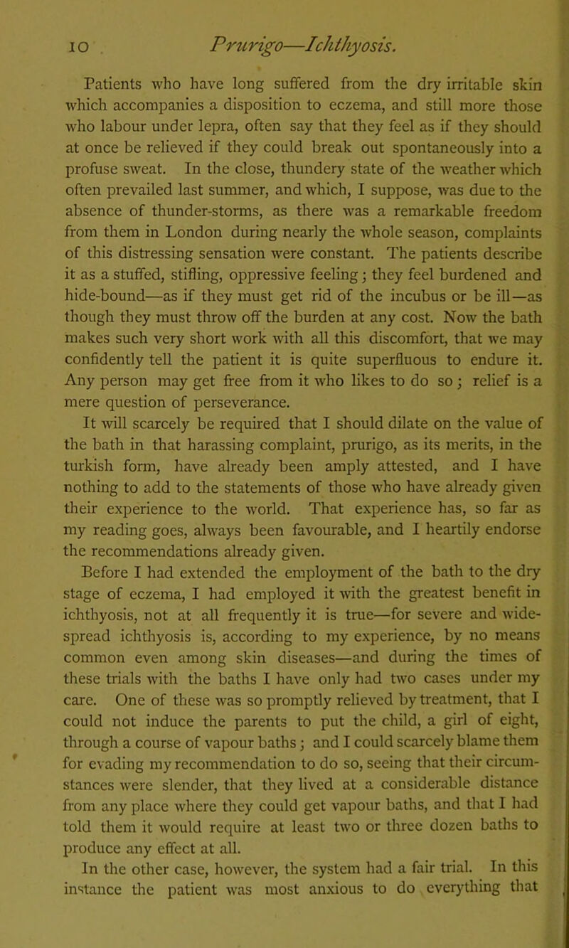 Patients who have long suffered from the dry irritable skin which accompanies a disposition to eczema, and still more those Avho labour under lepra, often say that they feel as if they should at once be relieved if they could break out spontaneously into a profuse sweat. In the close, thundery state of the weather which often prevailed last summer, and which, I suppose, Avas due to the absence of thunder-storms, as there was a remarkable freedom from them in London during nearly the Avhole season, complaints of this distressing sensation were constant. The patients describe it as a stuffed, stifling, oppressive feeling; they feel burdened and hide-bound—as if they must get rid of the incubus or be ill—as though they must throw off the burden at any cost. Now the bath makes such very short work Avith all this discomfort, that Ave may confidently tell the patient it is quite superfluous to endure it. Any person may get free from it Avho likes to do so ; relief is a mere question of perseverance. It AAnll scarcely be required that I should dilate on the value of the bath in that harassing complaint, prurigo, as its merits, in the turkish form, have already been amply attested, and I have nothing to add to the statements of those Avho have already given their experience to the Avorld. That experience has, so far as my reading goes, ahvays been favourable, and I heartily endorse the recommendations already given. Before I had extended the employment of the bath to the dry stage of eczema, I had employed it Avith the greatest benefit in ichthyosis, not at all frequently it is true—for severe and Avide- spread ichthyosis is, according to my experience, by no means common even among skin diseases—and during the times of these trials with the baths I have only had two cases under my care. One of these Avas so promptly relieved by treatment, that I could not induce the parents to put the child, a girl of eight, through a course of vapour baths 3 and I could scarcely blame them for evading my recommendation to do so, seeing that their circum- stances Avere slender, that they lived at a considerable distance from any place Avhere they could get vapour baths, and that I had told them it Avould require at least two or three dozen baths to produce any effect at all. In the other case, hoAvever, the system had a fair trial. In this instance the patient Avas most anxious to do everything that