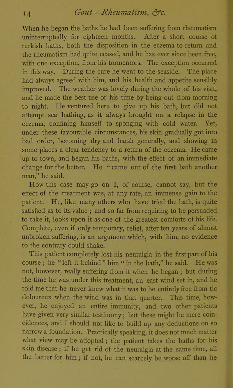 When he began the baths he had been suffering from rheumatism uninterruptedly for eighteen months. After a short course of turkish baths, both the disposition in the eczema to return and the rheumatism had quite ceased, and he has ever since been free, with one exception, from his tormentors. The exception occurred in this way. During the cure he went to the seaside. The place had always agreed with him, and his health and appetite sensibly improved. The weather was lovely during the whole of his visit, and he made the best use of his time by being out from morning to night. He ventured here to give up his bath, but did not attempt sea bathing, as it always brought on a relapse in the eczema, confining himself to sponging with cold water. Yet, under these favourable circumstances, his skin gradually got into bad order, becoming dry and harsh generally, and showng in some places a clear tendency to a return of the eczema. He came up to tOAvn, and began his baths, with the effect of an immediate change for the better. He “ came out of the first bath another man,” he said. How this case may go on I, of course, cannot say, but the effect of the treatment was, at any rate, an immense gain to the patient. He, like many others who have tried the bath, is quite satisfied as to its value ; and so far from requiring to be persuaded to take it, looks upon it as one of the greatest comforts of his life. Complete, even if only temporary, relief, after ten years of almost unbroken suffering, is an argument which, with him, no evidence to the contrary could shake. I This patient completely lost his neuralgia in the first part of his course; he “ left it behind ” him “ in the bath,” he said. He was not, however, really suffering from it when he began ; but during the time he was under this treatment, an east wind set in, and he told me that he never knew what it was to be entirely free from tic doloureux when the wind was in that quarter. This time, how- ever, he enjoyed an entire immunity, and two other patients have given very similar testimony; but these might be mere coin- cidences, and I should not like to build up any deductions on so narrow a foundation. Practically speaking, it does not much matter what view may be adopted; the patient takes the baths for his skin disease; if he get rid of the neuralgia at tire same time, all the better for him; if not, he can scarcely be worse off than he