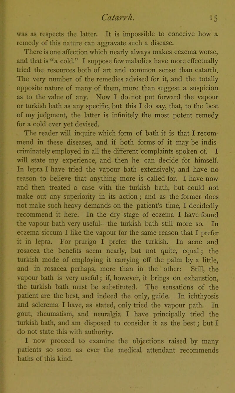 was as respects the latter. It is impossible to conceive how a remedy of this nature can aggravate such a disease. There is one affection which nearly always makes eczema worse, and that is “a cold.” I suppose few maladies have more effectually tried the resources both of art and common sense than catarrh. The very number of the remedies advised for it, and the totally opposite nature of many of them, more than suggest a suspicion as to the value of any. Now I do. not put forward the vapour or turkish bath as any specific, but this I do say, that, to the best of my judgment, the latter is infinitely the most potent remedy for a cold ever yet devised. The reader will inquire which form of bath it is that I recom- mend in these diseases, and if both forms of it may be indis- criminately employed in all the different complaints spoken of. I will state my experience, and then he can decide for himself. In lepra I have tried the vapour bath extensively, and have no reason to believe that anything more is called for. I have now and then treated a case with the turkish bath, but could not make out any superiority in its action; and as the former does not make such heavy demands on the patient’s time, I decidedly recommend it here. In the dry stage of eczema I have found the vapour bath very useful—the turkish bath still more so. In eczema siccum I like the vapour for the same reason that I prefer it in lepra. For prurigo I prefer the turkish. In acne and rosacea the benefits seem nearly, but not quite, equal; the turkish mode of employing it carrying off the palm by a little, and in rosacea perhaps, more than in the other: Still, the vapour bath is very useful; if, however, it brings on exhaustion, the turkish bath must be substituted. The sensations of the patient are the best, and indeed the only, guide. In ichthyosis and sclerema I have, as stated, only tried the vapour path. In gout, rheumatism, and neuralgia I have principally tried the turkish bath, and am disposed to consider it as the best; but I do not state this with authority. I now proceed to examine the objections raised by many patients so soon as ever the medical attendant recommends baths of this kind.