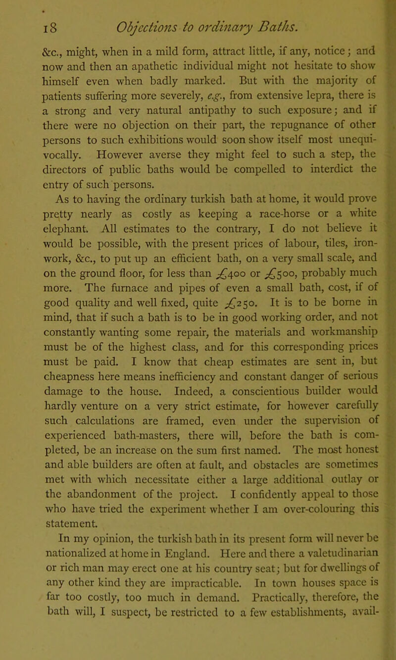 &c., might, when in a mild form, attract little, if any, notice; and now and then an apathetic individual might not hesitate to show himself even when badly marked. But with the majority of patients suffering more severely, e.g., from extensive lepra, there is a strong and very natural antipathy to such exposure; and if there were no objection on their part, the repugnance of other persons to such exhibitions would soon show itself most unequi- vocally. However averse they might feel to such a step, the directors of public baths would be compelled to interdict the entry of such persons. As to having the ordinary turkish bath at home, it would prove pretty nearly as costly as keeping a race-horse or a white elephant. All estimates to the contrary, I do not believe it would be possible, with the present prices of labour, tiles, iron- work, &c., to put up an efficient bath, on a very small scale, and on the ground floor, for less than ;^4oo or ;^5oo, probably much more. The furnace and pipes of even a small bath, cost, if of good quality and well fixed, quite £,'2^0. It is to be borne in mind, that if such a bath is to be in good working order, and not constantly wanting some repair, the materials and workmanship must be of the highest class, and for this corresponding prices must be paid. I know that cheap estimates are sent in, but cheapness here means inefficiency and constant danger of serious damage to the house. Indeed, a conscientious builder would hardly venture on a very strict estimate, for however carefully such calculations are framed, even under the supervision of experienced bath-masters, there will, before the bath is com- pleted, be an increase on the sum first named. The most honest and able builders are often at fault, and obstacles are sometimes met with which necessitate either a large additional outlay or the abandonment of the project. I confidently appeal to those who have tried the experiment whether I am over-colouring this statement. In my opinion, the turkish bath in its present form will never be nationalized at home in England. Here and there a valetudinarian or rich man may erect one at his country seat; but for dwellings of any other kind they are impracticable. In tovm houses space is far too costly, too much in demand. Practically, therefore, the bath will, I suspect, be restricted to a few establishments, avail-