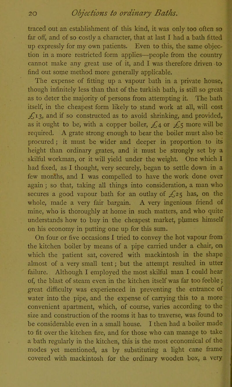 traced out an establishment of this kind, it was only too often so far off, and of so costly a character, that at last I had a bath fitted up expressly for my own patients. Even to this, the same objec- tion in a more restricted form applies—people from the country cannot make any great use of it, and I was therefore driven to find out soipe method more generally applicable. The expense of fitting up a vapour bath in a private house, though infinitely less than that of the turkish bath, is still so great as to deter the majority of persons from attempting it. The bath itself, in the cheapest form likely to stand work at all, wall cost if so constructed as to avoid shrinking, and provided, as it ought to be, with a copper boiler, or diS niore will be required. A grate strong enough to bear the boiler must also be procured j it must be wider and deeper in proportion to its height than ordinary grates, and it must be strongly set by a skilful workman, or it will yield under the weight. One which I had fixed, as I thought, very securely, began to settle down in a few months, and I was compelled to have the work done over again; so that, taking all things into consideration, a man who secures a good vapour bath for an outlay of £2^ has, on the whole, made a very fair bargain. A very ingenious friend of mine, who is thoroughly at home in such matters, and who quite understands how to buy in the cheapest market, plumes himself on his economy in putting one up for this sum. On four or five occasions I tried to convey the hot vapour from the kitchen boiler by means of a pipe carried under a chair, on which the patient sat, covered with mackintosh in the shape almost of a very small tent; but the attempt resulted in utter failure. Although I employed the most skilful man I could hear of, the blast of steam even in the kitchen itself was far too feeble; great difficulty was experienced in preventing the entrance of water into the pipe, and the expense of carrying this to a more convenient apartment, which, of course, varies according to the size and construction of the rooms it has to traverse, was found to be considerable even in a small house. I then had a boiler made to fit over the kitchen fire, and for those who can manage to take a bath regularly in the kitchen, this is the most economical of the modes yet mentioned, as by substituting a light cane frame covered with mackintosh for the ordinary wooden box, a very