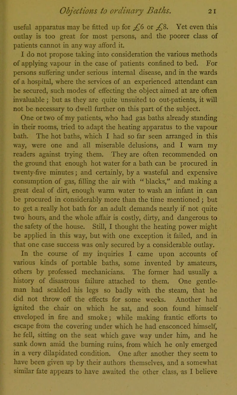 useful apparatus may be fitted up for or Yet even this outlay is too great for most persons, and the poorer class of patients cannot in any way afford it. I do not propose taking into consideration the various methods of applying vapour in the case of patients confined to bed. For persons suffering under serious internal disease, and in the wards of a hospital, where the services of an experienced attendant can be secured, such modes of effecting the object aimed at are often invaluable ; but as they are quite unsuited to out-patients, it will not be necessary to dwell further on this part of the subject. One or two of my patients, who had gas baths already standing in their rooms, tried to adapt the heating apparatus to the vapour bath. The hot baths, which I had so far seen arranged in this way, were one and all miserable delusions, and I warn my readers against trying them. They are often recommended on the ground that enough hot water for a bath can be procured in twenty-five minutes; and certainly, by a wasteful and expensive consumption of gas, filling the air with “ blacks,” and making a great deal of dirt, enough warm water to wash an infant in can be procured in considerably more than the time mentioned; but to get a really hot bath for an adult demands nearly if not quite two hours, and the whole affair is costly, dirty, and dangerous to the safety of the house. Still, I thought the heating power might be applied in this way, but with one exception it failed, and in that one case success was only secured by a considerable outlay. In the course of my inquiries I came upon accounts of various kinds of portable baths, some invented by amateurs, others by professed mechanicians. The former had usually a history of disastrous failure attached to them. One gentle- man had scalded his legs so badly with the steam, that he did not throw off the effects for some weeks. Another had ignited the chair on which he sat, and soon found himself enveloped in fire and smoke; while making frantic efforts to escape from the covering under which he had ensconced himself, he fell, sitting on the seat which gave way under him, and he sank down amid the burning ruins, from which he only emerged in a very dilapidated condition. One after another they seem to have been given up by their authors themselves, and a somewhat similar fate appears to have awaited the other class, as I believe