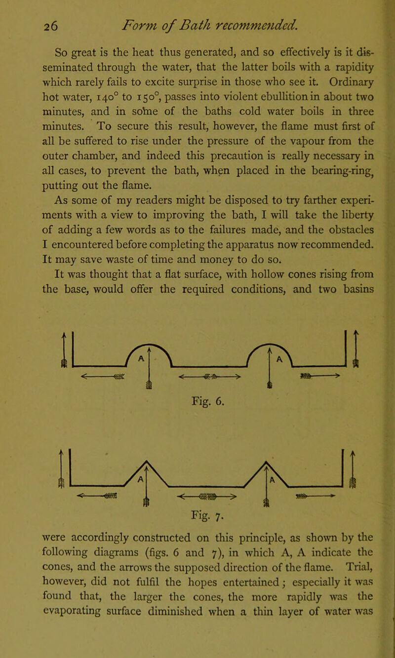 So great is the heat thus generated, and so effectively is it dis- seminated through the water, that the latter boils with a rapidity which rarely fails to excite surprise in those who see it. Ordinary hot water, 140° to 150°, passes into violent ebulUtionin about two minutes, and in soVne of the baths cold water boils in three minutes. To secure this result, however, the flame must first of all be suffered to rise under the pressure of the vapour from the outer chamber, and indeed this precaution is really necessary in all cases, to prevent the bath, when placed in the bearing-ring^ putting out the flame. As some of my readers might be disposed to try farther experi- ments with a view to improving the bath, I will take the liberty of adding a few words as to the failures made, and the obstacles I encountered before completing the apparatus now recommended. It may save waste of time and money to do so. It was thought that a flat surface, with hollow cones rising from the base, would offer the required conditions, and two basins Fig. 6. were accordingly constructed on this principle, as shown by the following diagrams (figs. 6 and 7), in which A, A indicate the cones, and the arrows the supposed direction of the flame. Trial, however, did not fulfil the hopes entertained; especially it was found that, the larger the cones, the more rapidly was the evaporating surface diminished when a thin layer of water was