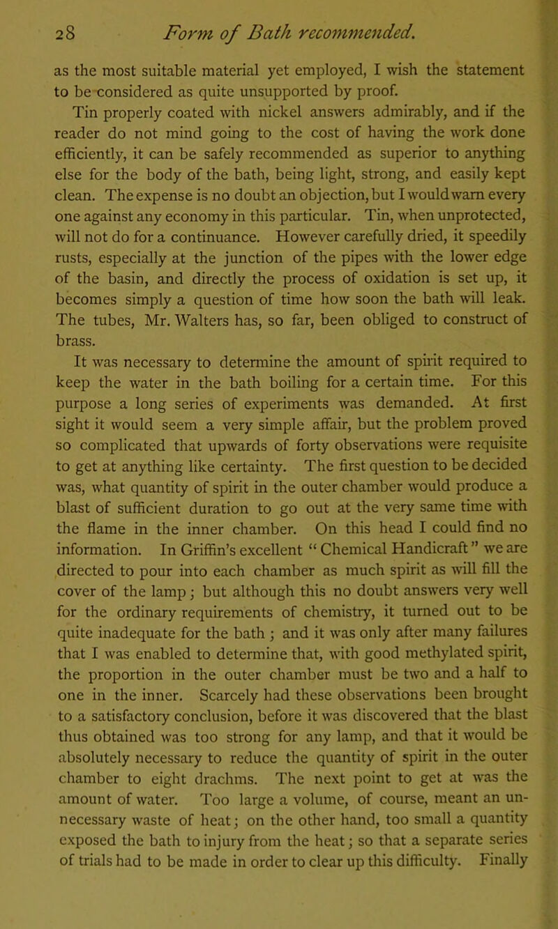 as the most suitable material yet employed, I wish the statement to be -considered as quite unsupported by proof. Tin properly coated with nickel answers admirably, and if the reader do not mind going to the cost of having the work done efficiently, it can be safely recommended as superior to anything else for the body of the bath, being light, strong, and easily kept clean. The expense is no doubt an objection, but I would warn every one against any economy in this particular. Tin, when unprotected, will not do for a continuance. However carefully dried, it speedily rusts, especially at the junction of the pipes mth the lower edge of the basin, and directly the process of oxidation is set up, it becomes simply a question of time how soon the bath will leak. The tubes, Mr, Walters has, so far, been obliged to construct of brass. It was necessary to determine the amount of spirit required to keep the water in the bath boiling for a certain time. For this purpose a long series of experiments was demanded. At first sight it would seem a very simple affair, but the problem proved so complicated that upwards of forty observations were requisite to get at anything like certainty. The first question to be decided was, what quantity of spirit in the outer chamber would produce a blast of sufficient duration to go out at the very same time with the flame in the inner chamber. On this head I could find no information. In Griffin’s excellent “ Chemical Handicraft ” we are directed to pour into each chamber as much spirit as will fill the cover of the lamp; but although this no doubt answers very well for the ordinary requirements of chemistry, it turned out to be quite inadequate for the bath ; and it was only after many failures that I was enabled to determine that, with good methylated spirit, the proportion in the outer chamber must be two and a half to one in the inner. Scarcely had these observations been brought to a satisfactory conclusion, before it was discovered that the blast thus obtained was too strong for any lamp, and that it would be absolutely necessary to reduce the quantity of spirit in the outer chamber to eight drachms. The next point to get at was the amount of water. Too large a volume, of course, meant an un- necessary waste of heatj on the other hand, too small a quantity exposed the bath to injury from the heat; so that a separate series of trials had to be made in order to clear up tliis difficulty. Finally