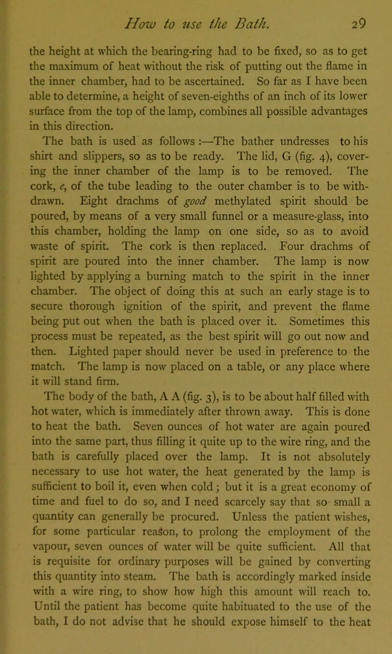 the height at which the bearing-ring had to be fixed, so as to get the mxximum of heat without the risk of putting out the flame in the inner chamber, had to be ascertained. So far as I have been able to determine, a height of seven-eighths of an inch of its lower surface from the top of the lamp, combines all possible advantages in this direction. The bath is used as follows:—The bather undresses to his shirt and slippers, so as to be ready. The lid, G (fig. 4), cover- ing the inner chamber of the lamp is to be removed. The cork, <r, of the tube leading to the outer chamber is to be with- drawn. Eight drachms of good methylated spirit should be poured, by means of a very small funnel or a measure-glass, into this chamber, holding the lamp on one side, so as to avoid waste of spirit. The cork is then replaced. Four drachms of spirit are poured into the inner chamber. The lamp is now lighted by applying a burning match to the spirit in the inner chamber. The object of doing this at such an early stage is to secure thorough ignition of the spirit, and prevent the flame being put out when the bath is placed over it. Sometimes this process must be repeated, as the best spirit will go out now and then. Lighted paper should never be used in preference to the match. The lamp is now placed on a table, or any place where it will stand firm. The body of the bath, A A (fig. 3), is to be about half filled with hot water, which is immediately after thrown away. This is done to heat the bath. Seven ounces of hot water are again poured into the same part, thus filling it quite up to the wire ring, and the bath is carefully placed over the lamp. It is not absolutely necessary to use hot water, the heat generated by the lamp is sufficient to boil it, even when cold; but it is a great economy of time and fuel to do so, and I need scarcely say that so small a quantity can generally be procured. Unless the patient wishes, for some particular reaSon, to prolong the employment of the vapour, seven ounces of water will be quite sufficient. All that is requisite for ordinary purposes will be gained by converting this quantity into steam. The bath is accordingly marked inside with a wire ring, to show how high this amount will reach to. Until the patient has become quite habituated to the use of the bath, I do not advise that he should expose himself to the heat