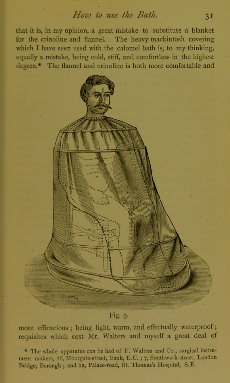 that it is, in my opinion, a great mistake to substitute a blanket for the crinoline and flannel. The heavy mackintosh covering which I have seen used with the calomel bath is, to my thinking, equally a mistake, being cold, stiff, and comfortless in the highest degree.* The flannel and crinoline is both more comfortable and Fig. 9. more efficacious ; being light, warm, and effectually waterproof; requisites which cost Mr. Walters and myself a great deal of * The whole apparatus can be had of F. Walters and Co., surgical instru- ment makers, i6, Moorgate-street, Bank, E.C. ; 7, Southwark-street, London Bridge, Borough; and 12, Palace-road, St, Thomas’s Hospital, S.E.