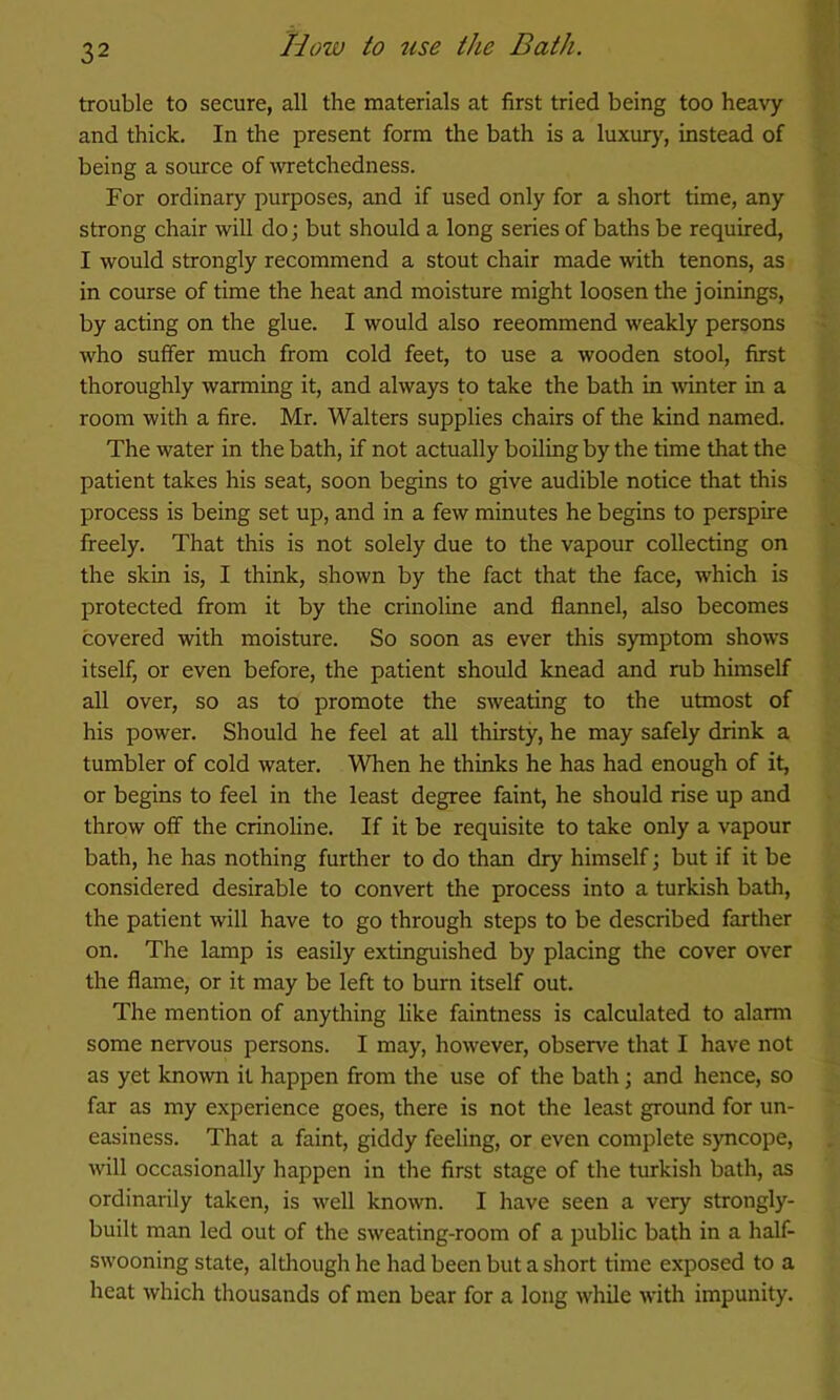 trouble to secure, all the materials at first tried being too heavy and thick. In the present form the bath is a luxur}', instead of being a source of OTetchedness. For ordinary purposes, and if used only for a short time, any strong chair will do; but should a long series of baths be required, I would strongly recommend a stout chair made with tenons, as in course of time the heat and moisture might loosen the joinings, by acting on the glue. I would also reeommend weakly persons who suffer much from cold feet, to use a wooden stool, first thoroughly warming it, and always to take the bath in mnter in a room with a fire. Mr. Walters supplies chairs of the kind named. The water in the bath, if not actually boiling by the time that the patient takes his seat, soon begins to give audible notice that this process is being set up, and in a few minutes he begins to perspire freely. That this is not solely due to the vapour collecting on the skin is, I think, shown by the fact that the face, which is protected from it by the crinoline and flannel, also becomes covered with moisture. So soon as ever this symptom shows itself, or even before, the patient should knead and rub himself all over, so as to promote the sweating to the utmost of his power. Should he feel at all thirsty, he may safely drink a tumbler of cold water. When he thinks he has had enough of it, or begins to feel in the least degree faint, he should rise up and throw off the crinoline. If it be requisite to take only a vapour bath, he has nothing further to do than dry himself; but if it be considered desirable to convert the process into a turkish bath, the patient will have to go through steps to be described farther on. The lamp is easily extinguished by placing the cover over the flame, or it may be left to burn itself out. The mention of anything like faintness is calculated to alami some nervous persons. I may, however, observe that I have not as yet known it happen from the use of the bath; and hence, so far as my experience goes, there is not the least ground for un- easiness. That a faint, giddy feeling, or even complete syncope, will occasionally happen in the first stage of the turkish bath, as ordinarily taken, is well known. I have seen a very strongly- built man led out of the sweating-room of a public bath in a half- swooning state, altliough he had been but a short time exposed to a heat which thousands of men bear for a long while with impunity.