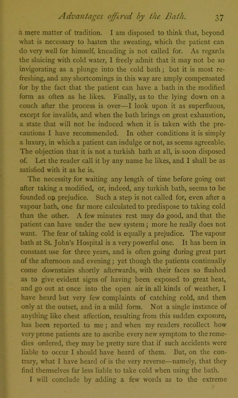 a mere matter of tradition. I am disposed to think that, beyond what is necessary to hasten the sweating, which the patient can do very well for himself, kneading is not called for. As regards the sluicing with cold water, I freely admit that it may not be so invigorating as a plunge into the cold bath; but it is most re- freshing, and any shortcomings in this way are amply compensated for by the fact that the patient can have a bath in the modified form as often as he likes. Finally, as to the lying down on a couch after the process is over—I look upon it as superfluous, except for invalids, and when the bath brings on great exhaustion, a state that will not be induced when it is taken with the pre- cautions I have recommended. In other conditions it is simply a luxury, in which a patient can indulge or not, as seems agreeable. The objection that it is not a turkish bath at all, is soon disposed of. Let the reader call it by any name he likes, and I shall be as satisfied with it as he is. The necessity for waiting any length of time before going out after taking a modified, or, indeed, any turkish bath, seems to be founded op prejudice. Such a step is not called for, even after a vapour bath, one far more calculated to predispose to taking cold than the other. A few minutes rest may do good, and that the patient can have under the new system; more he really does not want. The fear of taking cold is equally a prejudice. The vapour bath at St John’s Hospital is a very powerful one. It has been in constant use for three years, and is often going during great part of the afternoon and evening; yet though the patients continually come downstairs shortly aftenvards, with their faces so flushed as to give evident signs of having been exposed to great heat, and go out at once into the open air in all kinds of weather, I have heard but very few complaints of catching cold, and then only at the outset, and in a mild form. Not a single instance of anything like chest affection, resulting from this sudden exposure, has been reported to me; and when my readers recollect how very prone patients are to ascribe every new symptom to the reme- dies ordered, they may be pretty sure that if such accidents were liable to occur I should have heard of them. But, on the con- trary, what I have heard of is the very reverse—namely, that they find themselves far less liable to take cold when using the bath. I will conclude by adding a few words as to the extreme