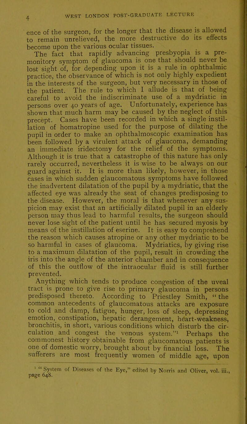 ence of the surgeon, for the longer that the disease is allowed to remain unrelieved, the more destructive do its effects become upon the various ocular tissues. The fact that rapidly advancing presbyopia is a pre- monitory symptom of glaucoma is one that should never be lost sight of, for depending upon it is a rule in ophthalmic practice, the observance of which is not only highly expedient in the interests of the surgeon, but very necessary in those of the patient. The rule to which 1 allude is that of being careful to avoid the indiscriminate use of a mydriatic in persons over 40 years of age. Unfortunately, experience has shown that much harm may be caused by the neglect of this precept. Cases have been recorded in which a single instil- lation of homatropine used for the purpose of dilating the pupil in order to make an ophthalmoscopic examination has been followed by a virulent attack of glaucoma, demanding an immediate iridectomy for the relief of the symptoms. Although it is true that a catastrophe of this nature has only rarely occurred, nevertheless it is wise to be always on our guard against it. It is more than likely, however, in those cases in which sudden glaucomatous symptoms have followed the inadvertent dilatation of the pupil by a mydriatic, that the affected eye was already the seat of changes predisposing to the disease. However, the moral is that whenever any sus- picion may exist that an artificially dilated pupil in an elderly person may thus lead to harmful results, the surgeon should never lose sight of the patient until he has secured myosis by means of the instillation of eserine. It is easy to comprehend the reason which causes atropine or any other mydriatic to be so harmful in cases of glaucoma. Mydriatics, by giving rise to a maximum dilatation of the pupil, result in crowding the iris into the angle of the anterior chamber and in consequence of this the outflow of the intraocular fluid is still further prevented. Anything which tends to produce congestion of the uveal tract is prone to give rise to primary glaucoma in persons predisposed thereto. According to Priestley Smith, “ the common antecedents of glaucomatous attacks are exposure to cold and damp, fatigue, hunger, loss of sleep, depressing emotion, constipation, hepatic derangement, hfiart-weakness, bronchitis, in short, various conditions which disturb the cir- culation and congest the venous system.^ Perhaps the commonest history obtainable from glaucomatous patients is one of domestic worry, brought about by financial loss. The sufferers are most frequently women of middle age, upon ' “ Sy.stem of Disense.s of the Eye,” edited by Norris and Oliver, vol. iii., page 648.