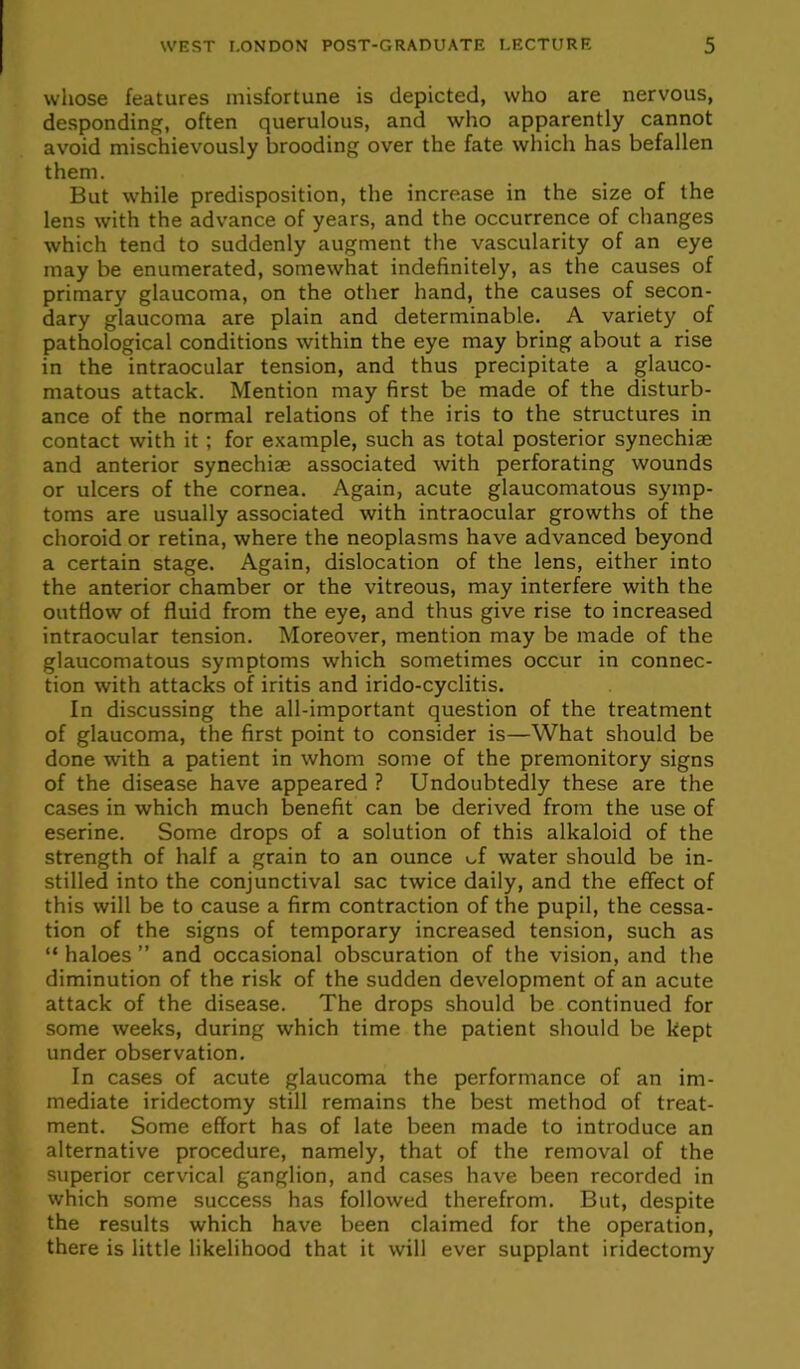 wliose features misfortune is depicted, who are nervous, desponding, often querulous, and who apparently cannot avoid mischievously brooding over the fate which has befallen them. But while predisposition, the increase in the size of the lens with the advance of years, and the occurrence of changes which tend to suddenly augment the vascularity of an eye may be enumerated, somewhat indefinitely, as the causes of primary glaucoma, on the other hand, the causes of secon- dary glaucoma are plain and determinable. A variety of pathological conditions within the eye may bring about a rise in the intraocular tension, and thus precipitate a glauco- matous attack. Mention may first be made of the disturb- ance of the normal relations of the iris to the structures in contact with it; for example, such as total posterior synechiae and anterior synechiae associated with perforating wounds or ulcers of the cornea. Again, acute glaucomatous symp- toms are usually associated with intraocular growths of the choroid or retina, where the neoplasms have advanced beyond a certain stage. Again, dislocation of the lens, either into the anterior chamber or the vitreous, may interfere with the outfiow of fluid from the eye, and thus give rise to increased intraocular tension. Moreover, mention may be made of the glaucomatous symptoms which sometimes occur in connec- tion with attacks of iritis and irido-cyclitis. In discussing the all-important question of the treatment of glaucoma, the first point to consider is—What should be done with a patient in whom some of the premonitory signs of the disease have appeared ? Undoubtedly these are the cases in which much benefit can be derived from the use of eserine. Some drops of a solution of this alkaloid of the strength of half a grain to an ounce of water should be in- stilled into the conjunctival sac twice daily, and the effect of this will be to cause a firm contraction of the pupil, the cessa- tion of the signs of temporary increased tension, such as “ haloes ” and occasional obscuration of the vision, and the diminution of the risk of the sudden development of an acute attack of the disease. The drops should be continued for some weeks, during which time the patient should be kept under observation. In cases of acute glaucoma the performance of an im- mediate iridectomy still remains the best method of treat- ment. Some effort has of late been made to introduce an alternative procedure, namely, that of the removal of the superior cervical ganglion, and cases have been recorded in which some success has followed therefrom. But, despite the results which have been claimed for the operation, there is little likelihood that it will ever supplant iridectomy