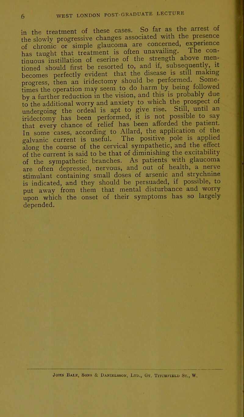 in the treatment of these cases. So far as the arrest of the slowly progressive changes associated with the presence of chronic or simple glaucoma are concerned, experience has taught that treatment is often unavailing. The con- tinuous instillation of eserine of the strength above men- tioned should first be resorted to, and if, subsequently, it becomes perfectly evident that the disease is still nuking progress, then an iridectomy should be perforrned. Some- times the operation may seem to do harm by being followed by a further reduction in the vision, and this is probably due to the additional worry and anxiety to which the prospect of undergoing the ordeal is apt to _giv6 rise. Still, until an iridectomy has been performed, it is not possible to say that every chance of relief has been afforded the patient. In some cases, according to Allard, the application of the galvanic current is useful. The positive pole is applied along the course of the cervical sympathetic, and the effect of the current is said to be that of diminishing the excitability of the sympathetic branches. As patients with glaucoma are often depressed, nervous, and out of health, a nerve stimulant containing small doses of arsenic and strychnine is indicated, and they should be persuaded, if possible, to put away from them that mental disturbance and worry upon which the onset of their symptoms has so largely depended. John Soks & Daniklsson, Ltu., Gt. Titcukigli) St., W.