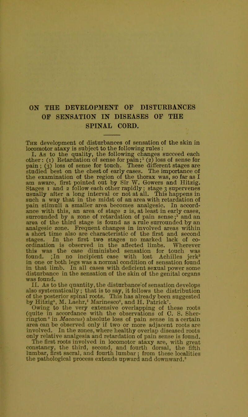 ON THE DEVELOPMENT OF DISTURBANCES OF SENSATION IN DISEASES OF THE SPINAL CORD. The development of disturbances of sensation of the skin in locomotor ataxy is subject to the following rules : I. As to the quality, the following changes succeed each other: (i) Retardation of sense for pain; ^ (2) loss of sense for pain; (3) loss of sense for touch. These different stages are studied best on the chest of early cases. The importance of the examination of the region of the thorax was, so far as I am aware, first pointed out by Sir W. Gowers and Hitzig. Stages I and 2 follow each other rapidly; st^e 3 supervenes usually after a long interval or not at all. This happens in such a way that in the midst of an area with retardation of pain stimuli a smaller area becomes analgesic. In accord- ance with this, an area of stage 2 is, at least in early cases, surrounded by a zone of retardation of pain sense and an area of the third stage is found as a rule surrounded by an analgesic zone. Frequent changes in involved areas within a short time also are characteristic of the first and second stages. In the first two stages no marked lack of co- ordination is observed in the afiected limbs. Wherever this was the case diminished sensation for touch was found. ;In no incipient case with lost Achilles jerk^ in one or both legs was a normal condition of sensation found in that limb. In all cases with deficient sexual power some disturbance in the sensation of the skin of the genital organs was found. II. As to the quantity, the disturbance'of sensation develops also systematically; that is to say, it follows the distribution of the posterior spinal roots. This has already been suggested by Hitzig*, M. Laehr,‘ Marinesco®, and H. Patrick’’'. Owing to the very extensive overlapping of these roots (quite in accordance with the observations of 0. S. Sher- rington* in Macacus) absolute loss of pain sense in a certain area can be observed only if two or more adjacent roots are involved. In the zones, where healthy overlap diseased roots only relative analgesia and retardation of pain sense is found. The first roots involved in locomotor ataxy are, with great constancy, the third, second, and fourth dorsal, the fifth lumbar, first sacral, and fourth lumbar ; from these localities the pathological process extends upward and downward.®