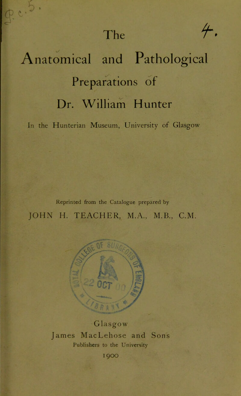 Anatomical and Pathological Preparations of Dr. William Hunter In the Hunterian Museum, University of Glasgow Reprinted from the Catalogue prepared by JOHN H. TEACHER, M.A., M.B., C.M. James MacLehose and Sons Publishers to the University 1900