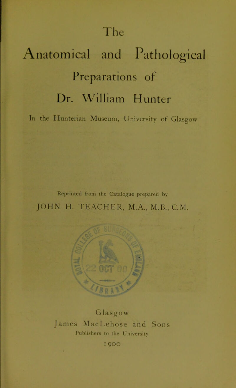 Anatomical and Pathological Preparations of Dr. William Hunter In the Hunterian Museum, University of Glasgow Reprinted from the Catalogue prepared by JOHN H. TEACHER, M.A., M.B., C.M. Glasgow James MacLeliose and Sons Publishers to the University I 900