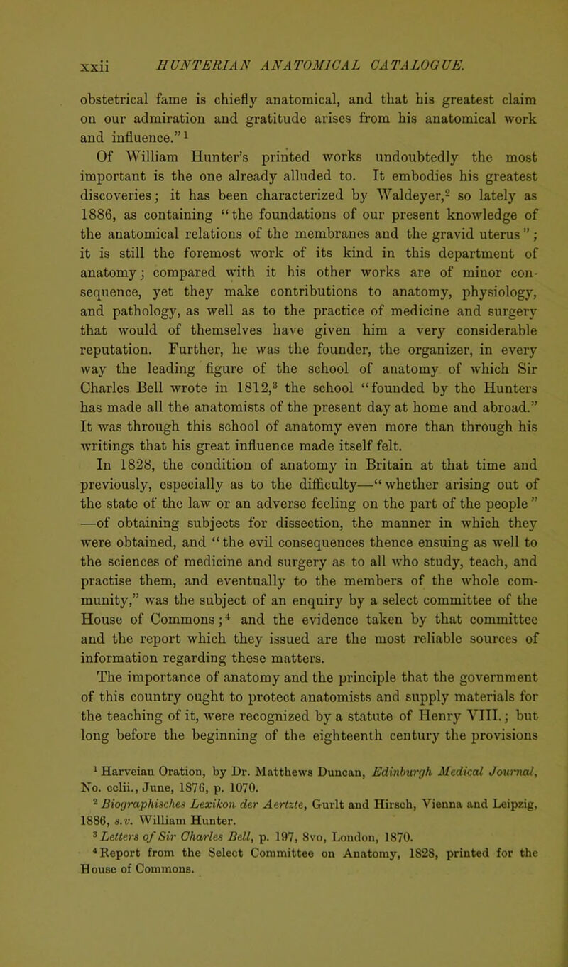 obstetrical fame is chiefly anatomical, and that his greatest claim on our admiration and gratitude arises from his anatomical work and influence.”1 Of William Hunter’s printed works undoubtedly the most important is the one already alluded to. It embodies his greatest discoveries; it has been characterized by Waldeyer,2 so lately as 1886, as containing “the foundations of our present knowledge of the anatomical relations of the membranes and the gravid uterus ” ; it is still the foremost work of its kind in this department of anatomy; compared with it his other works are of minor con- sequence, yet they make contributions to anatomy, physiology, and pathology, as well as to the practice of medicine and surgery that would of themselves have given him a very considerable reputation. Further, he was the founder, the organizer, in every way the leading figure of the school of anatomy of which Sir Charles Bell wrote in 1812,3 the school “founded by the Hunters has made all the anatomists of the present day at home and abroad.” It was through this school of anatomy even more than through his writings that his great influence made itself felt. In 1828, the condition of anatomy in Britain at that time and previously, especially as to the difficulty—“ whether arising out of the state of the law or an adverse feeling on the part of the people ” —of obtaining subjects for dissection, the manner in which they were obtained, and “ the evil consequences thence ensuing as well to the sciences of medicine and surgery as to all who study, teach, and practise them, and eventually to the members of the whole com- munity,” was the subject of an enquiry by a select committee of the House of Commons;4 and the evidence taken by that committee and the report which they issued are the most reliable sources of information regarding these matters. The importance of anatomy and the principle that the government of this country ought to protect anatomists and supply materials for the teaching of it, were recognized by a statute of Henry VIII.; but long before the beginning of the eighteenth century the provisions 1 Harveian Oration, by Dr. Matthews Duncan, Edinburgh Medical Journal, No. cclii., June, 1876, p. 1070. 2 Biographisches Lexikon der Aertzte, Gurlt and Hirsch, Vienna and Leipzig, 1886, s.v. William Hunter. 3 Letters of Sir Charles Bell, p. 197, 8vo, London, 1870. 4 Report from the Select Committee on Anatomy, 1828, printed for the H ouse of Commons.