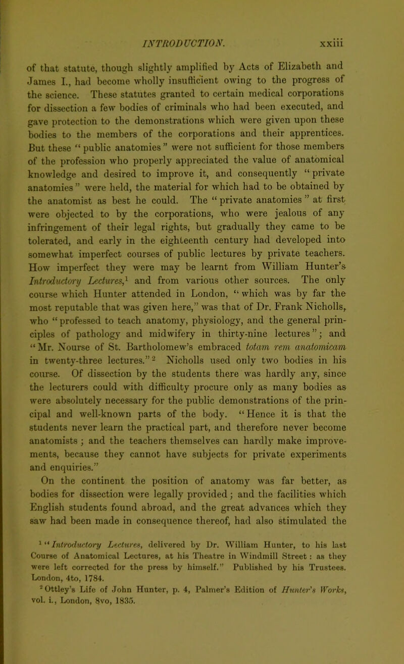 of that statute, though slightly amplified by Acts of Elizabeth and James I., had become wholly insufficient owing to the progress of the science. These statutes granted to certain medical corporations for dissection a few bodies of criminals who had been executed, and gave protection to the demonstrations which were given upon these bodies to the members of the corporations and their apprentices. But these “ public anatomies ” were not sufficient for those members of the profession who properly appreciated the value of anatomical knowledge and desired to improve it, and consequently “ private anatomies” were held, the material for which had to be obtained by the anatomist as best he could. The “ private anatomies ” at first were objected to by the corporations, who were jealous of any infringement of their legal rights, but gradually they came to be tolerated, and early in the eighteenth century had developed into somewhat imperfect courses of public lectures by private teachers. How imperfect they were may be learnt from William Hunter’s Introductory Lectures,1 and from various other sources. The only course which Hunter attended in London, “ which was by far the most reputable that was given here,” was that of Dr. Frank Nicholls, who “ professed to teach anatomy, physiology, and the general prin- ciples of pathology and midwifery in thirty-nine lectures ”; and “ Mr. Nourse of St. Bartholomew’s embraced totam rem anatomicam in twenty-three lectures.”2 Nicholls used only two bodies in his course. Of dissection by the students there was hardly any, since the lecturers could with difficulty procure only as many bodies as were absolutely necessary for the public demonstrations of the prin- cipal and well-known parts of the body. “Hence it is that the students never learn the practical part, and therefore never become anatomists ; and the teachers themselves can hardly make improve- ments, because they cannot have subjects for private experiments and enquiries.” On the continent the position of anatomy was far better, as bodies for dissection were legally provided; and the facilities which English students found abroad, and the great advances which they saw had been made in consequence thereof, had also stimulated the 1 “ Introductory Lectures, delivered by Dr. William Hunter, to his last Course of Anatomical Lectures, at his Theatre in Windmill Street: as they were left corrected for the press by himself.” Published by his Trustees. London, 4to, 1784. 2 Ottley’s Life of John Hunter, p. 4, Palmer’s Edition of Hunter's Works, vol. i., London, 8vo, 1835.