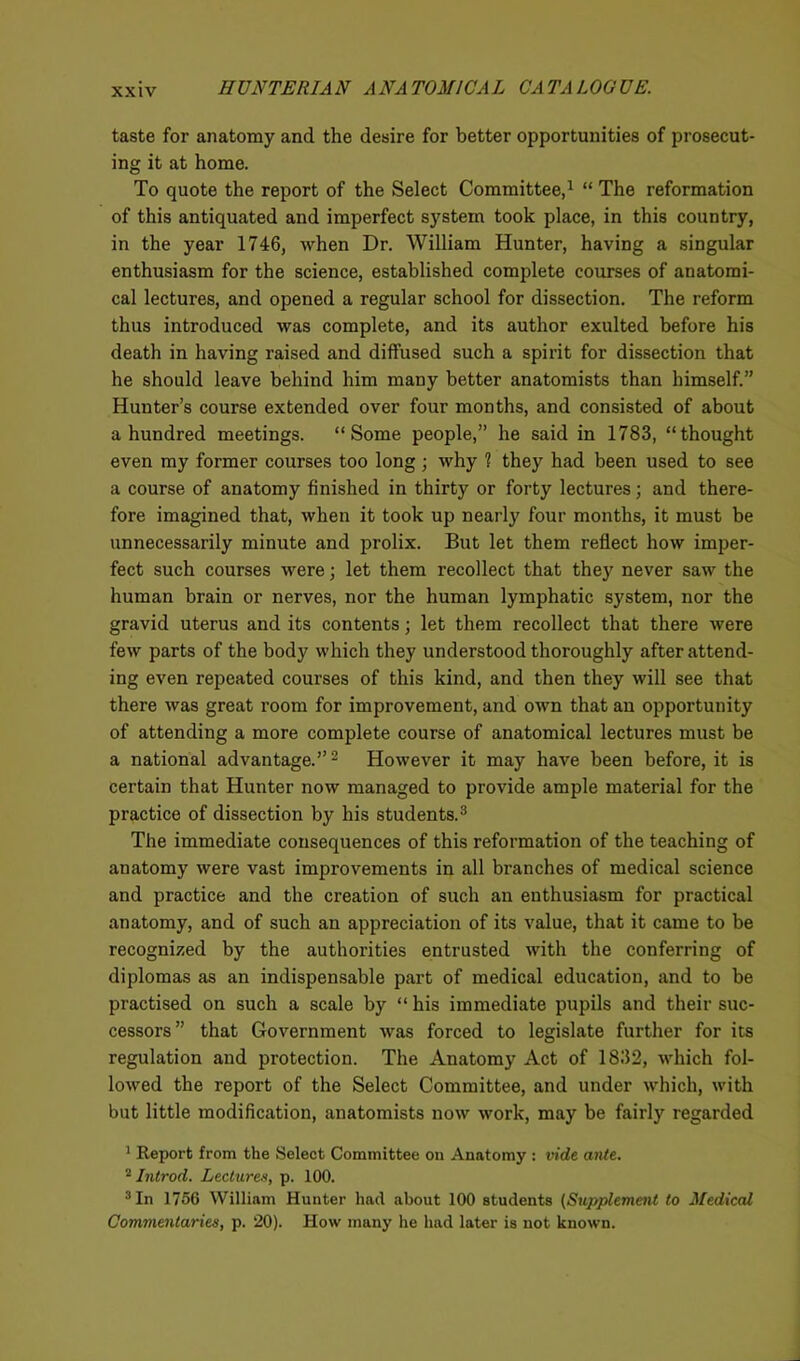 taste for anatomy and the desire for better opportunities of prosecut- ing it at home. To quote the report of the Select Committee,1 “ The reformation of this antiquated and imperfect system took place, in this country, in the year 1746, when Dr. William Hunter, having a singular enthusiasm for the science, established complete courses of anatomi- cal lectures, and opened a regular school for dissection. The reform thus introduced was complete, and its author exulted before his death in having raised and diffused such a spirit for dissection that he should leave behind him many better anatomists than himself.” Hunter’s course extended over four months, and consisted of about a hundred meetings. “Some people,” he said in 1783, “thought even my former courses too long ; why 1 they had been used to see a course of anatomy finished in thirty or forty lectures; and there- fore imagined that, when it took up nearly four months, it must be unnecessarily minute and prolix. But let them reflect how imper- fect such courses were; let them recollect that they never saw the human brain or nerves, nor the human lymphatic system, nor the gravid uterus and its contents; let them recollect that there were few parts of the body which they understood thoroughly after attend- ing even repeated courses of this kind, and then they will see that there was great room for improvement, and own that an opportunity of attending a more complete course of anatomical lectures must be a national advantage.”2 However it may have been before, it is certain that Hunter now managed to provide ample material for the practice of dissection by his students.3 The immediate consequences of this reformation of the teaching of anatomy were vast improvements in all branches of medical science and practice and the creation of such an enthusiasm for practical anatomy, and of such an appreciation of its value, that it came to be recognized by the authorities entrusted with the conferring of diplomas as an indispensable part of medical education, and to be practised on such a scale by “his immediate pupils and their suc- cessors” that Government was forced to legislate further for its regulation and protection. The Anatomy Act of 1832, which fol- lowed the report of the Select Committee, and under which, with but little modification, anatomists now work, may be fairly regarded 1 Report from the Select Committee on Anatomy : vide ante. 2 Introd. Lectures, p. 100. 3 In 1756 William Hunter had about 100 students (Supplement to Medical Commentaries, p. 20). How many he had later is not known.