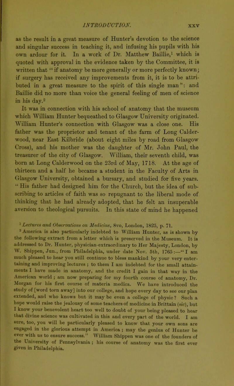 as the result in a great measure of Hunter’s devotion to the science and singular success in teaching it, and infusing his pupils with his own ardour for it. In a work of Dr. Matthew Baillie,1 which is quoted with approval in the evidence taken by the Committee, it is written that “ if anatomy be more generally or more perfectly known; if surgery has received any improvements from it, it is to be attri- buted in a great measure to the spirit of this single man ’’: and Baillie did no more than voice the general feeling of men of science in his day.2 It was in connection with his school of anatomy that the museum which William Hunter bequeathed to Glasgow University originated. William Hunter’s connection with Glasgow was a close one. His father was the proprietor and tenant of the farm of Long Calder- wood, near East Kilbride (about eight miles by road from Glasgow Cross), and his mother was the daughter of Mr. John Paul, the treasurer of the city of Glasgow. William, their seventh child, was born at Long Calderwood on the 23rd of May, 1718. At the age of thirteen and a half he became a student in the Faculty of Arts in Glasgow University, obtained a bursary, and studied for five years. “ His father had designed him for the Church, but the idea of sub- scribing to articles of faith was so repugnant to the liberal mode of thinking that he had already adopted, that he felt an insuperable aversion to theological pursuits. In this state of mind he happened 1 Lectures and Observations on Medicine, 8vo, London, 1825, p. 71. 2 America is also particularly indebted to William Hunter, as is shown by the following extract from a letter which is preserved in the Museum. It is addressed to Dr. Hunter, physician-extraordinary to Her Majesty, London, by W. Shippen, Jun., from Philadelphia, under date Nov. 5th, 1765:—“I am much pleased to hear you still continue to bless mankind by your very enter- taining and improving lectures ; to them I am indebted for the small attain- ments I have made in anatomy, and the credit I gain in that way in the American world ; am now preparing for my fourth course of anatomy, Dr. Morgan for his first course of materia medica. We have introduced the study of [word torn away] into our college, and hope every day to see our plan extended, and who knows but it may be even a college of physic ? Such a hope would raise the jealousy of some teachers of medicine in Brittain (sic), but I know your benevolent heart too well to doubt of your being pleased to hear that divine science was cultivated in this and every part of the world. I am sure, too, you will be particularly pleased to know that your own sons are engaged in the glorious attempt in America ; may the genius of Hunter be ever with us to ensure success.” William Shippen was one of the founders of the University of Pennsylvania ; his course of anatomy was the first ever given in Philadelphia.