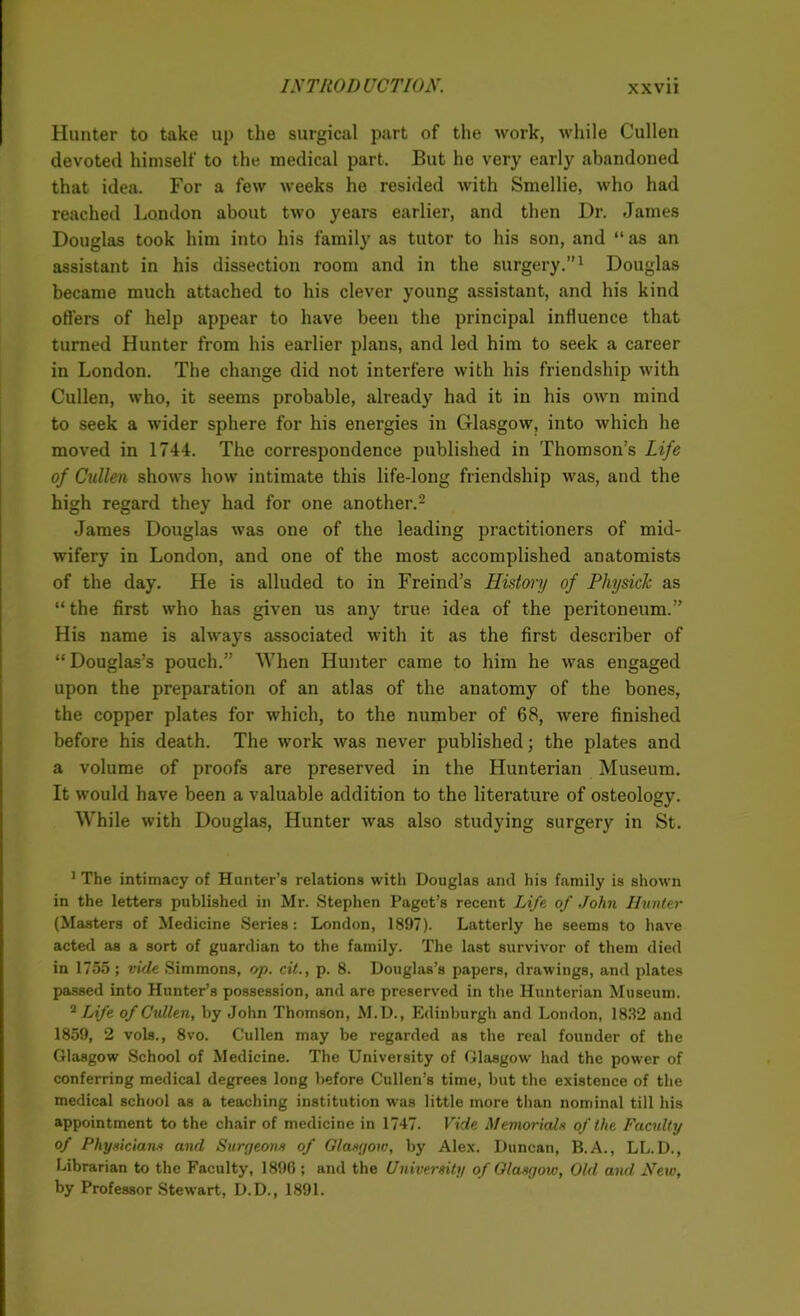 Hunter to take up the surgical part of the work, while Cullen devoted himself to the medical part. But he very early abandoned that idea. For a few weeks he resided with Smellie, who had reached London about two years earlier, and then Dr. James Douglas took him into his family as tutor to his son, and “ as an assistant in his dissection room and in the surgery.”1 Douglas became much attached to his clever young assistant, and his kind offers of help appear to have been the principal influence that turned Hunter from his earlier plans, and led him to seek a career in London. The change did not interfere with his friendship with Cullen, who, it seems probable, already had it in his own mind to seek a wider sphere for his energies in Glasgow, into which he moved in 1744. The correspondence published in Thomson’s Life of Cullen shows how intimate this life-long friendship was, and the high regard they had for one another.2 James Douglas was one of the leading practitioners of mid- wifery in London, and one of the most accomplished anatomists of the day. He is alluded to in Freind’s History of Physick as “the first who has given us any true idea of the peritoneum.” His name is always associated with it as the first describer of “ Douglas’s pouch.” When Hunter came to him he was engaged upon the preparation of an atlas of the anatomy of the bones, the copper plates for which, to the number of 68, were finished before his death. The work was never published; the plates and a volume of proofs are preserved in the Hunterian Museum. It would have been a valuable addition to the literature of osteology. While with Douglas, Hunter was also studying surgery in St. 1 The intimacy of Hunter’s relations with Douglas and his family is shown in the letters published in Mr. Stephen Paget’s recent Life of John Hunter (Masters of Medicine Series: London, 1897). Latterly he seems to have acted as a sort of guardian to the family. The last survivor of them died in 1755; vide Simmons, op. cit., p. 8. Douglas’s papers, drawings, and plates passed into Hunter’s possession, and are preserved in the Hunterian Museum. 2 Life of Cullen, by John Thomson, M.D., Edinburgh and London, 1832 and 1859, 2 vols., 8vo. Cullen may be regarded as the real founder of the Glasgow School of Medicine. The University of Glasgow had the power of conferring medical degrees long before Cullen’s time, but the existence of the medical school as a teaching institution was little more than nominal till his appointment to the chair of medicine in 1747. Vide Memorial* of the Faculty of Physician* and Surgeons of Glasgow, by Alex. Duncan, B.A., LL.D., Librarian to the Faculty, 1896 ; and the University of Glasgoiv, Old and New, by Professor Stewart, D.D., 1891.