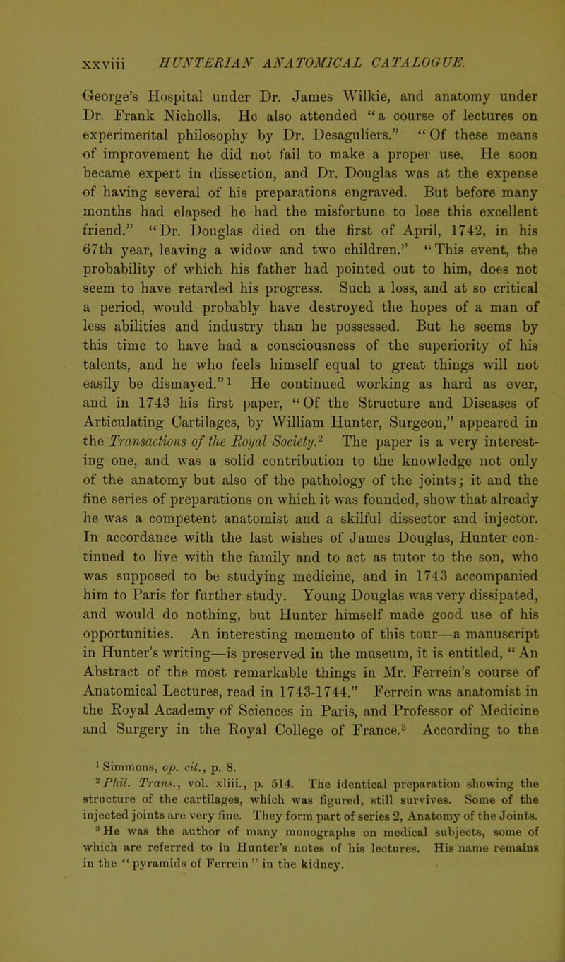 XXVU1 11UNTER1AN ANA T0M1CAL CA TA LOG UE. George’s Hospital under Dr. James Wilkie, and anatomy under Dr. Frank Nicholls. He also attended “a course of lectures on experimental philosophy by Dr. Desaguliers.” “ Of these means of improvement he did not fail to make a proper use. He soon became expert in dissection, and Dr. Douglas was at the expense of having several of his preparations engraved. But before many months had elapsed he had the misfortune to lose this excellent friend.” “Dr. Douglas died on the first of April, 1742, in his <57th year, leaving a widow and two children.” “This event, the probability of which his father had pointed out to him, does not seem to have retarded his progress. Such a loss, and at so critical a period, would probably have destroyed the hopes of a man of less abilities and industry than he possessed. But he seems by this time to have had a consciousness of the superiority of his talents, and he who feels himself equal to great things will not easily be dismayed.”1 He continued working as hard as ever, and in 1743 his first paper, “Of the Structure and Diseases of Articulating Cartilages, by William Hunter, Surgeon,” appeared in the Transactions of the Royal Society.2 The paper is a very interest- ing one, and was a solid contribution to the knowledge not only of the anatomy but also of the pathology of the joints; it and the fine series of preparations on which it was founded, show that already he was a competent anatomist and a skilful dissector and injector. In accordance with the last wishes of James Douglas, Hunter con- tinued to live with the family and to act as tutor to the son, who was supposed to be studying medicine, and in 1743 accompanied him to Paris for further study. Young Douglas was very dissipated, and would do nothing, but Hunter himself made good use of his opportunities. An interesting memento of this tour—a manuscript in Hunter’s writing—is preserved in the museum, it is entitled, “An Abstract of the most remarkable things in Mr. Ferrein’s course of Anatomical Lectures, read in 1743-1744.” Ferrein was anatomist in the Royal Academy of Sciences in Paris, and Professor of Medicine and Surgery in the Royal College of France.3 According to the 1 Simmons, op. cit., p. 8. 2 Phil. Trans., vol. xliii., p. 514. The identical preparation showing the structure of the cartilages, which was figured, still survives. Some of the injected joints are very fine. They form part of series 2, Anatomy of the Joints. a He was the author of many monographs on medical subjects, some of which are referred to in Hunter’s notes of his lectures. His name remains in the “ pyramids of Ferrein ” in the kidney.