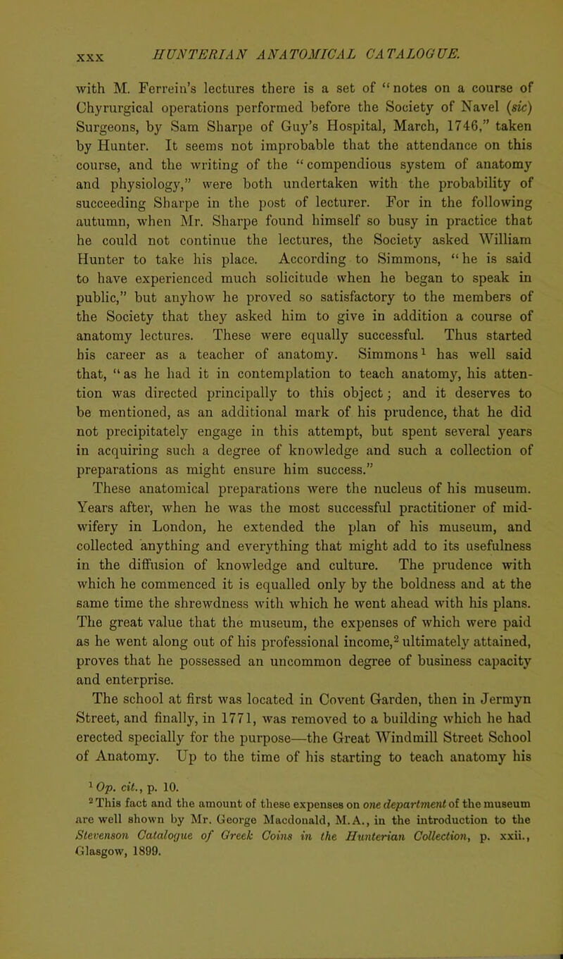 with M. Ferrein’s lectures there is a set of “notes on a course of Chyrurgical operations performed before the Society of Navel (sic) Surgeons, by Sam Sharpe of Guy’s Hospital, March, 1746,” taken by Hunter. It seems not improbable that the attendance on this course, and the writing of the “ compendious system of anatomy and physiology,” were both undertaken with the probability of succeeding Sharpe in the post of lecturer. For in the following autumn, when Mr. Sharpe found himself so busy in practice that he could not continue the lectures, the Society asked William Hunter to take his place. According to Simmons, “he is said to have experienced much solicitude when he began to speak in public,” but anyhow he proved so satisfactory to the members of the Society that they asked him to give in addition a course of anatomy lectures. These were equally successful. Thus started his career as a teacher of anatomy. Simmons1 has well said that, “ as he had it in contemplation to teach anatomy, his atten- tion was directed principally to this object; and it deserves to be mentioned, as an additional mark of his prudence, that he did not precipitately engage in this attempt, but spent several years in acquiring such a degree of knowledge and such a collection of preparations as might ensure him success.” These anatomical preparations were the nucleus of his museum. Years after, when he was the most successful practitioner of mid- wifery in London, he extended the plan of his museum, and collected anything and everything that might add to its usefulness in the diffusion of knowledge and culture. The prudence with which he commenced it is equalled only by the boldness and at the same time the shrewdness with which he went ahead with his plans. The great value that the museum, the expenses of which were paid as he went along out of his professional income,2 ultimately attained, proves that he possessed an uncommon degree of business capacity and enterprise. The school at first was located in Covent Garden, then in Jermyn Street, and finally, in 1771, was removed to a building which he had erected specially for the purpose—the Great Windmill Street School of Anatomy. Up to the time of his starting to teach anatomy his 1 Op. cit., p. 10. 2 This fact and the amount of these expenses on one department of the museum are well shown by Mr. George Macdonald, M.A., in the introduction to the Stevenson Catalogue of Creek Coins in the Hunterian Collection, p. xxii., Glasgow, 1899.