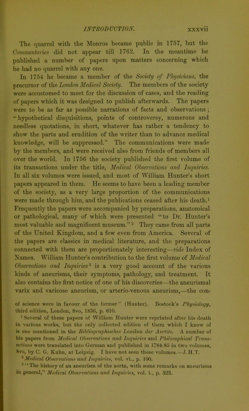 The quarrel with the Monros became public in 1757, but the Commentaries did not appear till 1762. In the meantime he published a number of papers upon matters concerning which he had no quarrel with any one. In 1754 he became a member of the Society of Physicians, the precursor of the London Medical Society. The members of the society were accustomed to meet for the discussion of cases, and the reading of papers which it was designed to publish afterwards. The papers were to be as far as possible narrations of facts and observations; “ hypothetical disquisitions, points of controversy, numerous and needless quotations, in short, whatever has rather a tendency to show the parts and erudition of the writer than to advance medical knowledge, will be suppressed.” The communications were made by the members, and were received also from friends of members all over the world. In 1756 the society published the first volume of its transactions under the title, Medical Observations and Inquiries. In all six volumes were issued, and most of William Hunter’s short papers appeared in them. He seems to have been a leading member of the society, as a very large proportion of the communications were made through him, and the publications ceased after his death.1 Frequently the papers were accompanied by preparations, anatomical or pathological, many of which were presented “to Dr. Hunter’s most valuable and magnificent museum.” 2 They came from all parts of the United Kingdom, and a few even from America. Several of the papers are classics in medical literature, and the preparations connected with them are proportionately interesting—vide Index of Karnes. William Hunter’s contribution to the first volume of Medical Observations and Inquiries3 is a very good account of the various kinds of aneurisms, their symptoms, pathology, and treatment. It also contains the first notice of one of his discoveries—the aneurismal varix and varicose aneurism, or arterio-venous aneurism,—the con- of science were in favour of the former” (Hunter). Bostock’s Physiology, third edition, London, 8vo, 1830, p. 610. 1 Several of these papers of William Hunter were reprinted after his death in various works, but the only collected edition of them which I know of is one mentioned in the Bibliographiaches Lexikon der Ac.rt.zte.. A number of his papers from Medical Observations and Inquiries and Philosophical Trans- actions were translated into German and published in 1784-85 in two volumes, 8vo, by C. G. Kuhn, at Leipzig. I have not seen these volumes.—J.H.T. 2 Medical Observations and Inquiries, vol. vi., p. 100. 3 “The history of an aneurism of the aorta, with some remarks on aneurisms in general,” Medical Observations and Inquiries, vol. i., p. .323.