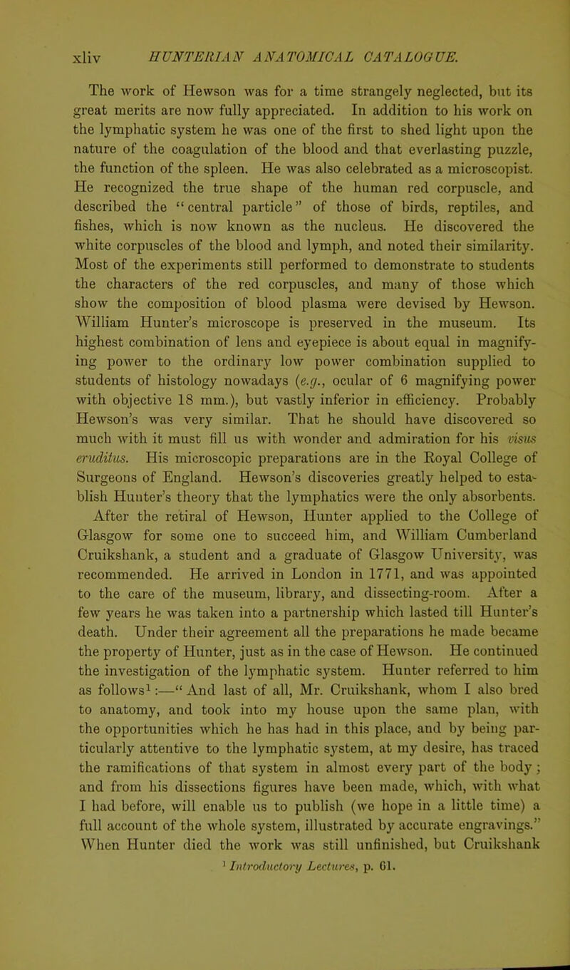 The rvork of Hewson was for a time strangely neglected, but its great merits are now fully appreciated. In addition to his work on the lymphatic system he was one of the first to shed light upon the nature of the coagulation of the blood and that everlasting puzzle, the function of the spleen. He was also celebrated as a microscopist. He recognized the true shape of the human red corpuscle, and described the “central particle” of those of birds, reptiles, and fishes, which is now known as the nucleus. He discovered the white corpuscles of the blood and lymph, and noted their similarity. Most of the experiments still performed to demonstrate to students the characters of the red corpuscles, and many of those which show the composition of blood plasma were devised by Hewson. William Hunter’s microscope is preserved in the museum. Its highest combination of lens and eyepiece is about equal in magnify- ing power to the ordinary low power combination supplied to students of histology nowadays (e.g., ocular of 6 magnifying power with objective 18 mm.), but vastly inferior in efficiency. Probably Hewson’s was very similar. That he should have discovered so much with it must fill us with wonder and admiration for his visus eruditus. His microscopic preparations are in the Royal College of Surgeons of England. Hewson’s discoveries greatly helped to esta- blish Hunter’s theory that the lymphatics were the only absorbents. After the retiral of Hewson, Hunter applied to the College of Glasgow for some one to succeed him, and William Cumberland Cruikshank, a student and a graduate of Glasgow University, was recommended. He arrived in London in 1771, and was appointed to the care of the museum, library, and dissecting-room. After a few years he was taken into a partnership which lasted till Hunter’s death. Under their agreement all the preparations he made became the property of Hunter, just as in the case of Hewson. He continued the investigation of the lymphatic system. Hunter referred to him as follows1:—“ And last of all, Mr. Cruikshank, whom I also bred to anatomy, and took into my house upon the same plan, with the opportunities which he has had in this place, and by being par- ticularly attentive to the lymphatic system, at my desire, has traced the ramifications of that system in almost every part of the body; and from his dissections figures have been made, which, with what I had before, will enable us to publish (we hope in a little time) a full account of the whole system, illustrated by accurate engravings.” When Hunter died the work was still unfinished, but Cruikshank