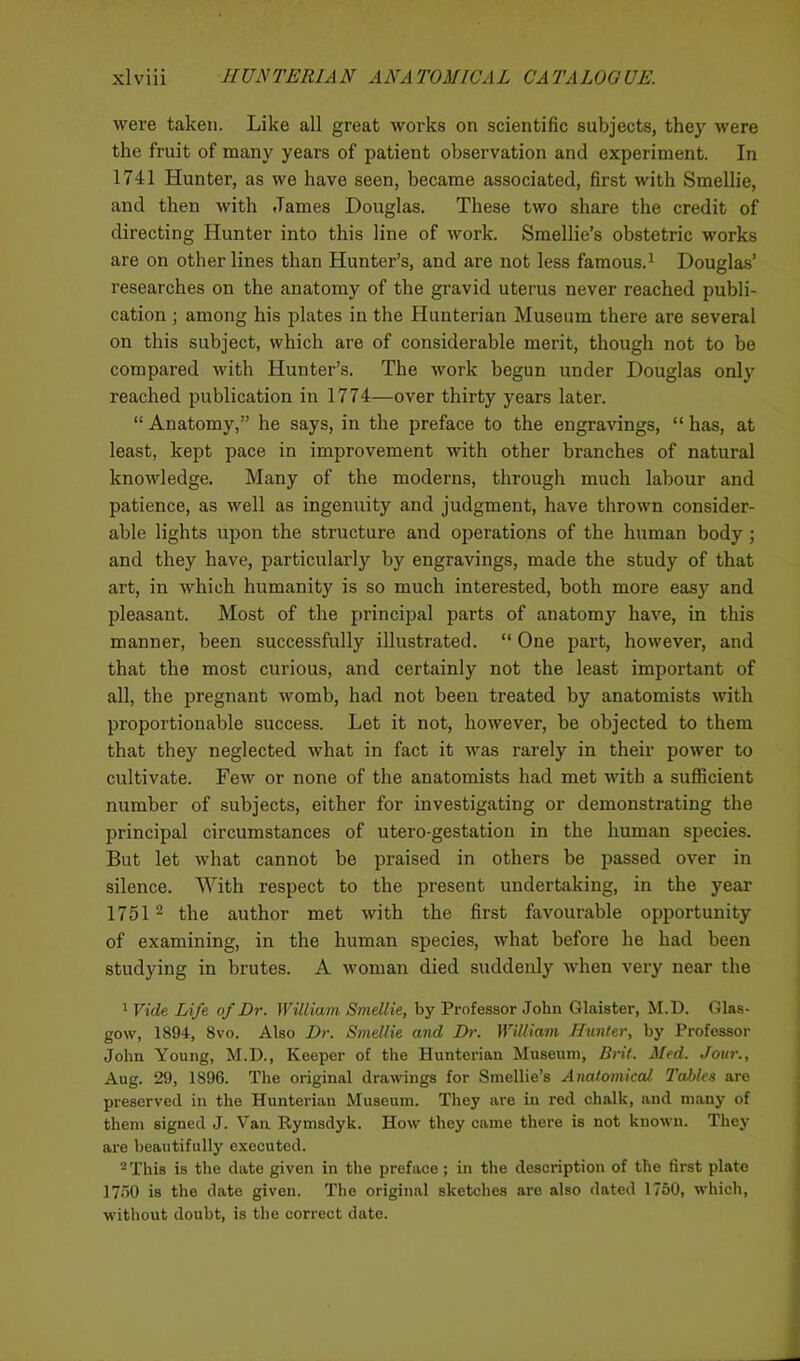 were taken. Like all great works on scientific subjects, they were the fruit of many years of patient observation and experiment. In 1741 Hunter, as we have seen, became associated, first with Smellie, and then with James Douglas. These two share the credit of directing Hunter into this line of work. Smellie’s obstetric works are on other lines than Hunter’s, and are not less famous.1 Douglas’ researches on the anatomy of the gravid uterus never reached publi- cation ; among his plates in the Hunterian Museum there are several on this subject, which are of considerable merit, though not to be compared with Hunter’s. The work begun under Douglas only reached publication in 1774—over thirty years later. “ Anatomy,” he says, in the preface to the engravings, “ has, at least, kept pace in improvement with other branches of natural knowledge. Many of the moderns, through much labour and patience, as well as ingenuity and judgment, have thrown consider- able lights upon the structure and operations of the human body; and they have, particularly by engravings, made the study of that art, in which humanity is so much interested, both more easy and pleasant. Most of the principal parts of anatomy have, in this manner, been successfully illustrated. “ One part, however, and that the most curious, and certainly not the least important of all, the pregnant womb, had not been treated by anatomists with proportionable success. Let it not, however, be objected to them that they neglected what in fact it was rarely in their power to cultivate. Few or none of the anatomists had met with a sufficient number of subjects, either for investigating or demonstrating the principal circumstances of utero-gestation in the human species. But let what cannot be praised in others be passed over in silence. With respect to the present undertaking, in the year 1751 2 the author met with the first favourable opportunity of examining, in the human species, what before he had been studying in brutes. A woman died suddenly when very near the 1 Vide Life of Dr. William Smellie, by Professor John Glaister, M.D. Glas- gow, 1894, 8vo. Also Dr. Smellie and Dr. William Hunter, by Professor John Young, M.D., Keeper of the Hunterian Museum, Brit. Med. Jour., Aug. 29, 1896. The original drawings for Smellie’s Anatomical Tables are preserved in the Hunterian Museum. They are in red chalk, and many of them signed J. Van Rymsdyk. How they came there is not known. They are beautifully executed. 2 This is the date given in the preface; in the description of the first plate 1750 is the date given. The original sketches are also dated 1750, which, without doubt, is the correct date.