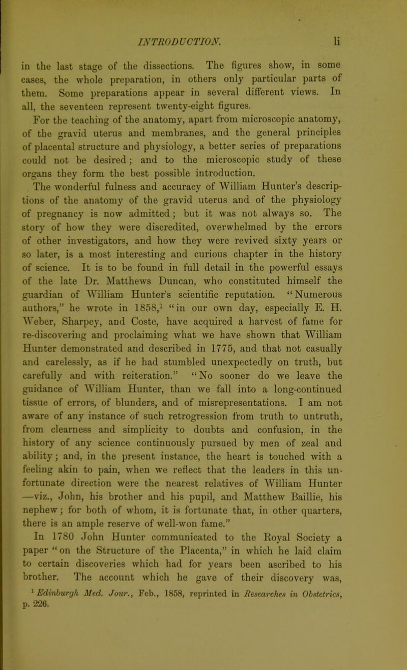 in the last stage of the dissections. The figures show, in some cases, the whole preparation, in others only particular parts of them. Some preparations appear in several different views. In all, the seventeen represent twenty-eight figures. For the teaching of the anatomy, apart from microscopic anatomy, of the gravid uterus and membranes, and the general principles of placental structure and physiology, a better series of preparations could not be desired; and to the microscopic study of these organs they form the best possible introduction. The wonderful fulness and accuracy of William Hunter’s descrip- tions of the anatomy of the gravid uterus and of the physiology of pregnancy is now admitted; but it was not always so. The story of how they were discredited, overwhelmed by the errors of other investigators, and how they were revived sixty years or so later, is a most interesting and curious chapter in the history of science. It is to be found in full detail in the powerful essays of the late Dr. Matthews Duncan, who constituted himself the guardian of William Hunter’s scientific reputation. “Numerous authors,” he wrote in 1858,1 “in our own day, especially E. H. Weber, Sharpey, and Coste, have acquired a harvest of fame for re-discovering and proclaiming what we have shown that William Hunter demonstrated and described in 1775, and that not casually and carelessly, as if he had stumbled unexpectedly on truth, but carefully and with reiteration.” “No sooner do we leave the guidance of William Hunter, than we fall into a long-continued tissue of errors, of blunders, and of misrepresentations. I am not aware of any instance of such retrogression from truth to untruth, from clearness and simplicity to doubts and confusion, in the history of any science continuously pursued by men of zeal and ability; and, in the present instance, the heart is touched with a feeling akin to pain, when we reflect that the leaders in this un- fortunate direction were the nearest relatives of William Hunter —viz., John, his brother and his pupil, and Matthew Baillie, his nephew; for both of whom, it is fortunate that, in other quarters, there is an ample reserve of well-won fame.” In 1780 John Hunter communicated to the Royal Society a paper “ on the Structure of the Placenta,” in which he laid claim to certain discoveries which had for years been ascribed to his brother. The account which he gave of their discovery was, 1 Edinburgh Med. Jour., Feb., 1858, reprinted in Researches in Obstetrics, p. 226.