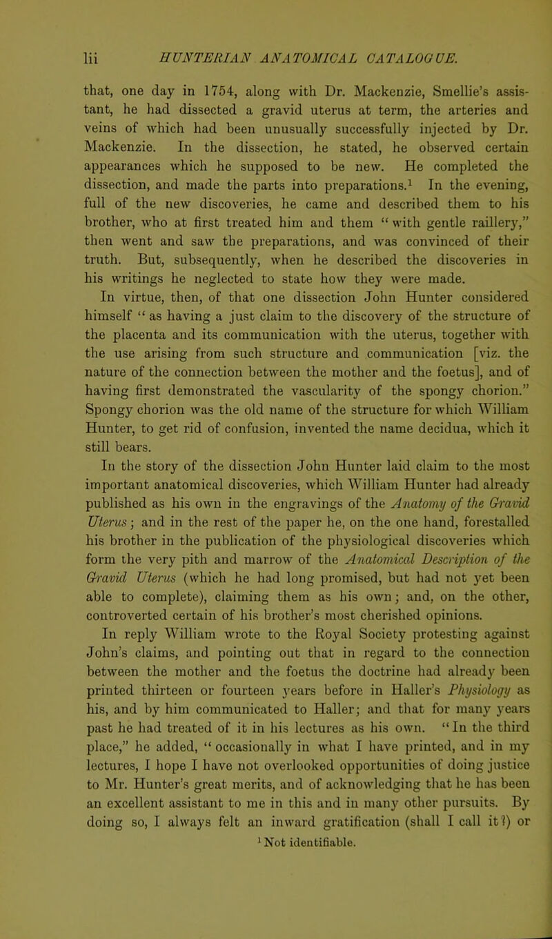 that, one day in 1754, along with Dr. Mackenzie, Smellie’s assis- tant, he had dissected a gravid uterus at term, the arteries and veins of which had been unusually successfully injected by Dr. Mackenzie. In the dissection, he stated, he observed certain appearances which he supposed to be new. He completed the dissection, and made the parts into preparations.1 In the evening, full of the new discoveries, he came and described them to his brother, who at first treated him and them “ with gentle raillery,” then went and saw the preparations, and was convinced of their truth. But, subsequently, when he described the discoveries in his writings he neglected to state how they were made. In virtue, then, of that one dissection John Hunter considered himself “ as having a just claim to the discovery of the structure of the placenta and its communication with the uterus, together with the use arising from such structure and communication [viz. the nature of the connection between the mother and the foetus], and of having first demonstrated the vascularity of the spongy chorion.” Spongy chorion was the old name of the structure for which William Hunter, to get rid of confusion, invented the name decidua, which it still bears. In the story of the dissection John Hunter laid claim to the most important anatomical discoveries, which William Hunter had already published as his own in the engravings of the Anatomy of the Gravid Uterus; and in the rest of the paper he, on the one hand, forestalled his brother in the publication of the physiological discoveries which form the very pith and marrow of the Anatomical Description of the Gravid Uterus (which he had long promised, but had not yet been able to complete), claiming them as his own; and, on the other, controverted certain of his brother’s most cherished opinions. In reply William wrote to the Royal Society protesting against John’s claims, and pointing out that in regard to the connection between the mother and the foetus the doctrine had already been printed thirteen or fourteen years before in Haller’s Physiology as his, and by him communicated to Haller; and that for many years past he had treated of it in his lectures as his own. “ In the third place,” he added, “ occasionally in what I have printed, and in my lectures, I hope I have not overlooked opportunities of doing justice to Mr. Hunter’s great merits, and of acknowledging that he has been an excellent assistant to me in this and in many other pursuits. By doing so, 1 always felt an inward gratification (shall I call it !) or 1 Not identifiable.