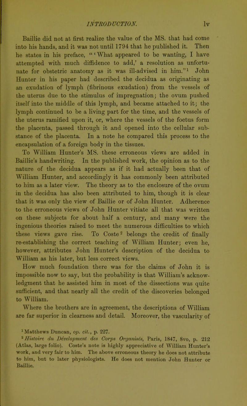 Baillie did not at first realize the value of the MS. that had come into his hands, and it was not until 1794 that he published it. Then he states in his preface, “ ‘ What appeared to be wanting, I have attempted with much diffidence to add,’ a resolution as unfortu- nate for obstetric anatomy as it was ill-advised in him.”1 John Hunter in his paper had described the decidua as originating as an exudation of lymph (fibrinous exudation) from the vessels of the uterus due to the stimulus of impregnation; the ovum pushed itself into the middle of this lymph, and became attached to it; the lymph continued to be a living part for the time, and the vessels of the uterus ramified upon it, or, where the vessels of the foetus form the placenta, passed through it and opened into the cellular sub- stance of the placenta. In a note he compared this process to the encapsulation of a foreign body in the tissues. To William Hunter’s MS. these erroneous views are added in Baillie’s handwriting. In the published work, the opinion as to the nature of the decidua appears as if it had actually been that of William Hunter, and accordingly it has commonly been attributed to him as a later view. The theory as to the enclosure of the ovum in the decidua has also been attributed to him, though it is clear that it was only the view of Baillie or of John Hunter. Adherence to the erroneous views of John Hunter vitiate all that was written on these subjects for about half a century, and many were the ingenious theories raised to meet the numerous difficulties to which these views gave rise. To Coste2 belongs the credit of finally re-establishing the correct teaching of William Hunter; even he, however, attributes John Hunter’s description of the decidua to William as his later, but less correct views. How much foundation there was for the claims of John it is impossible now to say, but the probability is that William’s acknow- ledgment that he assisted him in most of the dissections was quite sufficient, and that nearly all the credit of the discoveries belonged to William. Where the brothers are in agreement, the descriptions of William are far superior in clearness and detail. Moreover, the vascularity of 1 Matthews Duncan, op. oil., p. 227. 2 Histoire clu Development des Corps Organises, Paris, 1847, 8vo, p. 212 (Atlas, large folio). Coste’s note is highly appreciative of William Hunter’s work, and very fair to him. The above erroneous theory he does not attribute to him, but to later physiologists. He does not mention John Hunter or Baillie.