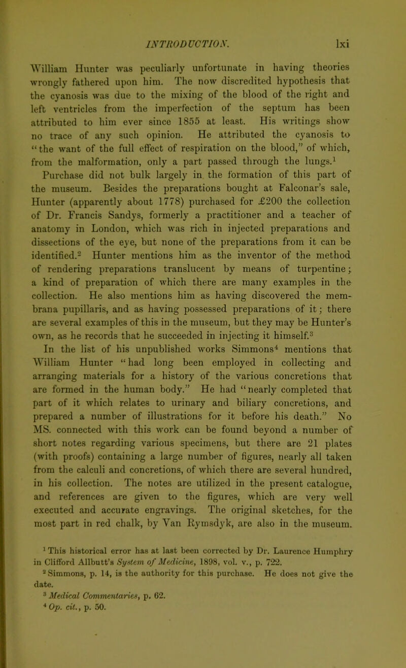 William Hunter was peculiarly unfortunate in having theories wrongly fathered upon him. The now discredited hypothesis that the cyanosis was due to the mixing of the blood of the right and left ventricles from the imperfection of the septum has been attributed to him ever since 1855 at least. His writings show no trace of any such opinion. He attributed the cyanosis to “ the want of the full effect of respiration on the blood,” of which, from the malformation, only a part passed through the lungs.1 Purchase did not bulk largely in the formation of this part of the museum. Besides the preparations bought at Falconar’s sale, Hunter (apparently about 1778) purchased for £200 the collection of Dr. Francis Sandys, formerly a practitioner and a teacher of anatomy in London, which was rich in injected preparations and dissections of the eye, but none of the preparations from it can be identified.2 Hunter mentions him as the inventor of the method of rendering preparations translucent by means of turpentine; a kind of preparation of which there are many examples in the collection. He also mentions him as having discovered the mem- brana pupillaris, and as having possessed preparations of it; there are several examples of this in the museum, but they may be Hunter’s own, as he records that he succeeded in injecting it himself.3 In the list of his unpublished works Simmons4 mentions that William Hunter “ had long been employed in collecting and arranging materials for a history of the various concretions that are formed in the human body.” He had “nearly completed that part of it which relates to urinary and biliary concretions, and prepared a number of illustrations for it before his death.” No MS. connected with this work can be found beyond a number of short notes regarding various specimens, but there are 21 plates (with proofs) containing a large number of figures, nearly all taken from the calculi and concretions, of which there are several hundred, in his collection. The notes are utilized in the present catalogue, and references are given to the figures, which are very well executed and accurate engravings. The original sketches, for the most part in red chalk, by Van Rymsdyk, are also in the museum. 1 This historical error has at last been corrected by Dr. Laurence Humphry in Clifford Allbutt’s System of Medicine, 1898, vol. v., p. 722. 2 Simmons, p. 14, is the authority for this purchase. He does not give the date. 3 Medical Commentaries, p. 62. 4 Op. cit., p. 50.
