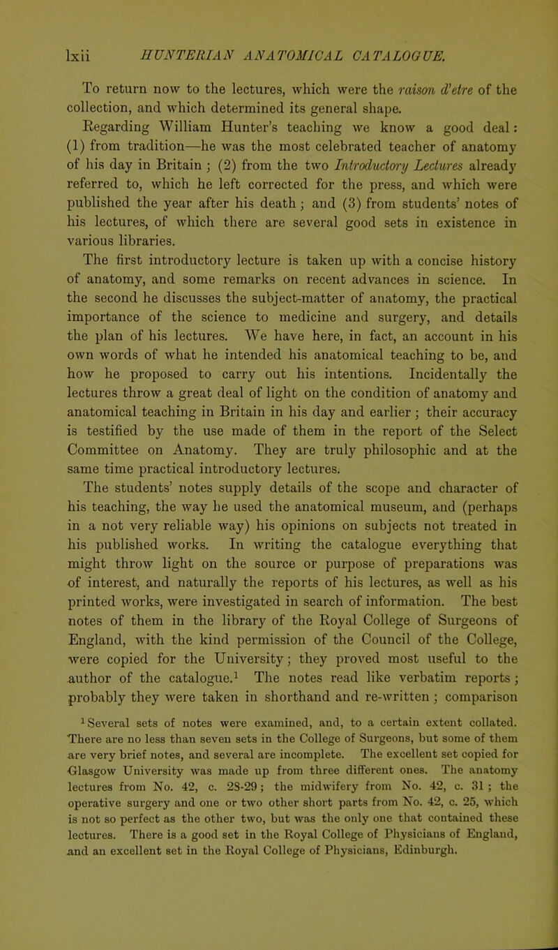 To return now to the lectures, which were the raison d’etre of the collection, and which determined its general shape. Regarding William Hunter’s teaching we know a good deal: (1) from tradition—he was the most celebrated teacher of anatomy of his day in Britain ; (2) from the two Introductory Lectures already referred to, which he left corrected for the press, and which were published the year after his death ; and (3) from students’ notes of his lectures, of which there are several good sets in existence in various libraries. The first introductory lecture is taken up with a concise history of anatomy, and some remarks on recent advances in science. In the second he discusses the subject-matter of anatomy, the practical importance of the science to medicine and surgery, and details the plan of his lectures. We have here, in fact, an account in his own words of what he intended his anatomical teaching to be, and how he proposed to carry out his intentions. Incidentally the lectures throw a great deal of light on the condition of anatomy and anatomical teaching in Britain in his day and earlier; their accuracy is testified by the use made of them in the report of the Select Committee on Anatomy. They are truly philosophic and at the same time practical introductory lectures. The students’ notes supply details of the scope and character of his teaching, the way he used the anatomical museum, and (perhaps in a not very reliable way) his opinions on subjects not treated in his published works. In writing the catalogue everything that might throw light on the source or purpose of preparations was of interest, and naturally the reports of his lectures, as well as his printed works, were investigated in search of information. The best notes of them in the library of the Royal College of Surgeons of England, with the kind permission of the Council of the College, were copied for the University; they proved most useful to the author of the catalogue.1 The notes read like verbatim reports; probably they were taken in shorthand and re-written ; comparison 1 Several sets of notes were examined, and, to a certain extent collated. There are no less than seven sets in the College of Surgeons, but some of them are very brief notes, and several are incomplete. The excellent set copied for ■Glasgow University was made up from three different ones. The anatomy lectures from No. 42, c. 2S-29; the midwifery from No. 42, c. 31 ; the operative surgery and one or two other short parts from No. 42, c. 25, which is not so perfect as the other two, but was the only one that contained these lectures. There is a good set in the Royal College of Physicians of England, and an excellent set in the Royal College of Physicians, Edinburgh.