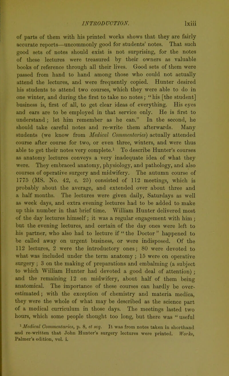 of parts of them with his printed works shows that they are fairly accurate reports—uncommonly good for students’ notes. That such good sets of notes should exist is not surprising, for the notes of these lectures were treasured by their owners as valuable books of reference through all their lives. Good sets of them were passed from hand to hand among those who could not actually attend the lectures, and were frequently copied. Hunter desired his students to attend two courses, which they were able to do in one winter, and during the first to take no notes; “ his [the student] business is, first of all, to get clear ideas of everything. His eyes and ears are to be employed in that service only. He is first to understand; let him remember as he can.” In the second, he should take careful notes and re-write them afterwards. Many students (we know from Medical Commentaries) actually attended course after course for two, or even three, winters, and were thus able to get their notes very complete.1 To describe Hunter’s courses as anatomy lectures conveys a very inadequate idea of what they were. They embraced anatomy, physiology, and pathology, and also courses of operative surgery and midwifery. The autumn course of 1775 (MS. No. 42, c. 25) consisted of 112 meetings, which is probably about the average, and extended over about three and a half months. The lectures were given daily, Saturdays as well as week days, and extra evening lectures had to be added to make up this number in that brief time. William Hunter delivered most of the day lectures himself; it was a regular engagement with him; but the evening lectures, and certain of the day ones were left to his partner, who also had to lecture if “ the Doctor ” happened to be called away on urgent business, or were indisposed. Of the 112 lectures, 2 were the introductory ones; 80 were devoted to what was included under the term anatomy; 15 were on operative surgeiy ; 3 on the making of preparations and embalming (a subject to which William Hunter had devoted a good deal of attention); and the remaining 12 on midwifery, about half of them being anatomical. The importance of these courses can hardly be over- estimated ; with the exception of chemistry and materia medica, they were the whole of what may be described as the science part of a medical curriculum in those days. The meetings lasted two hours, which some people thought too long, but there was “ useful 1 Medical Commentaries, p. 8, et seq. It was from notes taken in shorthand and re-written that John Hunter’s surgery lectures were printed. Works, Palmer’s edition, vol. i.