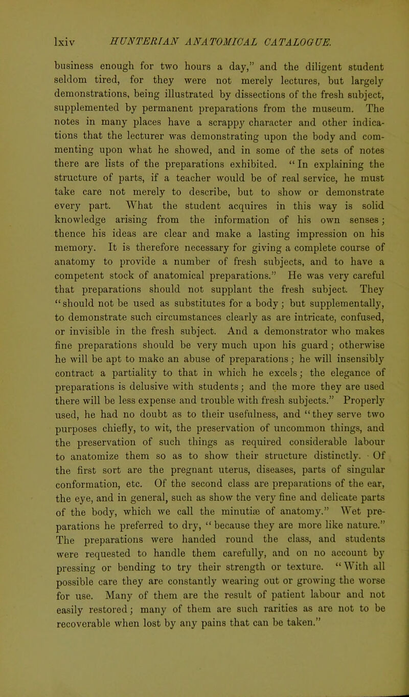 business enough for two hours a day,” and the diligent student seldom tired, for they were not merely lectures, but largely demonstrations, being illustrated by dissections of the fresh subject, supplemented by permanent preparations from the museum. The notes in many places have a scrappy character and other indica- tions that the lecturer was demonstrating upon the body and com- menting upon what he showed, and in some of the sets of notes there are lists of the preparations exhibited. “ In explaining the structure of parts, if a teacher would be of real service, he must take care not merely to describe, but to show or demonstrate every part. What the student acquires in this way is solid knowledge arising from the information of his own senses; thence his ideas are clear and make a lasting impression on his memory. It is therefore necessary for giving a complete course of anatomy to provide a number of fresh subjects, and to have a competent stock of anatomical preparations.” He was very careful that preparations should not supplant the fresh subject. They “should not be used as substitutes for a body; but supplementally, to demonstrate such circumstances clearly as are intricate, confused, or invisible in the fresh subject. And a demonstrator who makes fine preparations should be very much upon his guard; otherwise he will be apt to make an abuse of preparations; he will insensibly contract a partiality to that in which he excels; the elegance of preparations is delusive with students; and the more they are used there will be less expense and trouble with fresh subjects.” Properly used, he had no doubt as to their usefulness, and “they serve two purposes chiefly, to wit, the preservation of uncommon things, and the preservation of such things as required considerable labour to anatomize them so as to show their structure distinctly. Of the first sort are the preguant uterus, diseases, parts of singular conformation, etc. Of the second class are preparations of the ear, the eye, and in general, such as show the very fine and delicate parts of the body, which we call the minutiae of anatomy.” Wet pre- parations he preferred to dry, “ because they are more like nature. The preparations were handed round the class, and students were requested to handle them carefully, and on no account by pressing or bending to try their strength or texture. “ With all possible care they are constantly wearing out or growing the worse for use. Many of them are the result of patient labour and not easily restored; many of them are such rarities as are not to be recoverable when lost by any pains that can be taken.”
