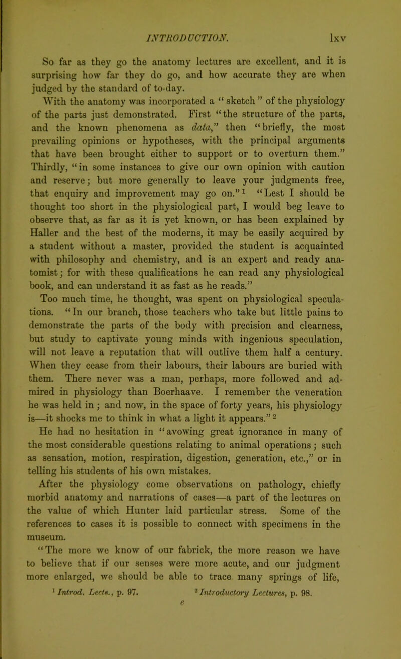 So far as they go the anatomy lectures are excellent, and it is surprising how far they do go, and how accurate they are when judged by the standard of to-day. With the anatomy was incorporated a “ sketch ” of the physiology of the parts just demonstrated. First “ the structure of the parts, and the known phenomena as data,” then “ briefly, the most prevailing opinions or hypotheses, with the principal arguments that have been brought either to support or to overturn them.” Thirdly, “in some instances to give our own opinion with caution and reserve; but more generally to leave your judgments free, that enquiry and improvement may go on.”1 “Lest I should be thought too short in the physiological part, I would beg leave to observe that, as far as it is yet known, or has been explained by Haller and the best of the moderns, it may be easily acquired by a student without a master, provided the student is acquainted with philosophy and chemistry, and is an expert and ready ana- tomist ; for with these qualifications he can read any physiological book, and can understand it as fast as he reads.” Too much time, he thought, was spent on physiological specula- tions. “ In our branch, those teachers who take but little pains to demonstrate the parts of the body with precision and clearness, but study to captivate young minds with ingenious speculation, will not leave a reputation that will outlive them half a century. When they cease from their labours, their labours are buried with them. There never was a man, perhaps, more followed and ad- mired in physiology than Boerhaave. I remember the veneration he was held in; and now, in the space of forty years, his physiology is—it shocks me to think in what a light it appears.”2 He had no hesitation in “avowing great ignorance in many of the most considerable questions relating to animal operations; such as sensation, motion, respiration, digestion, generation, etc.,” or in telling his students of his own mistakes. After the physiology come observations on pathology, chiefly morbid anatomy and narrations of cases—a part of the lectures on the value of which Hunter laid particular stress. Some of the references to cases it is possible to connect with specimens in the museum. “The more we know of our fabrick, the more reason we have to believe that if our senses were more acute, and our judgment more enlarged, we should be able to trace many springs of life, 1 Introd. Led ft., p. 97. 2 Introductory Lectures, p. 98. c