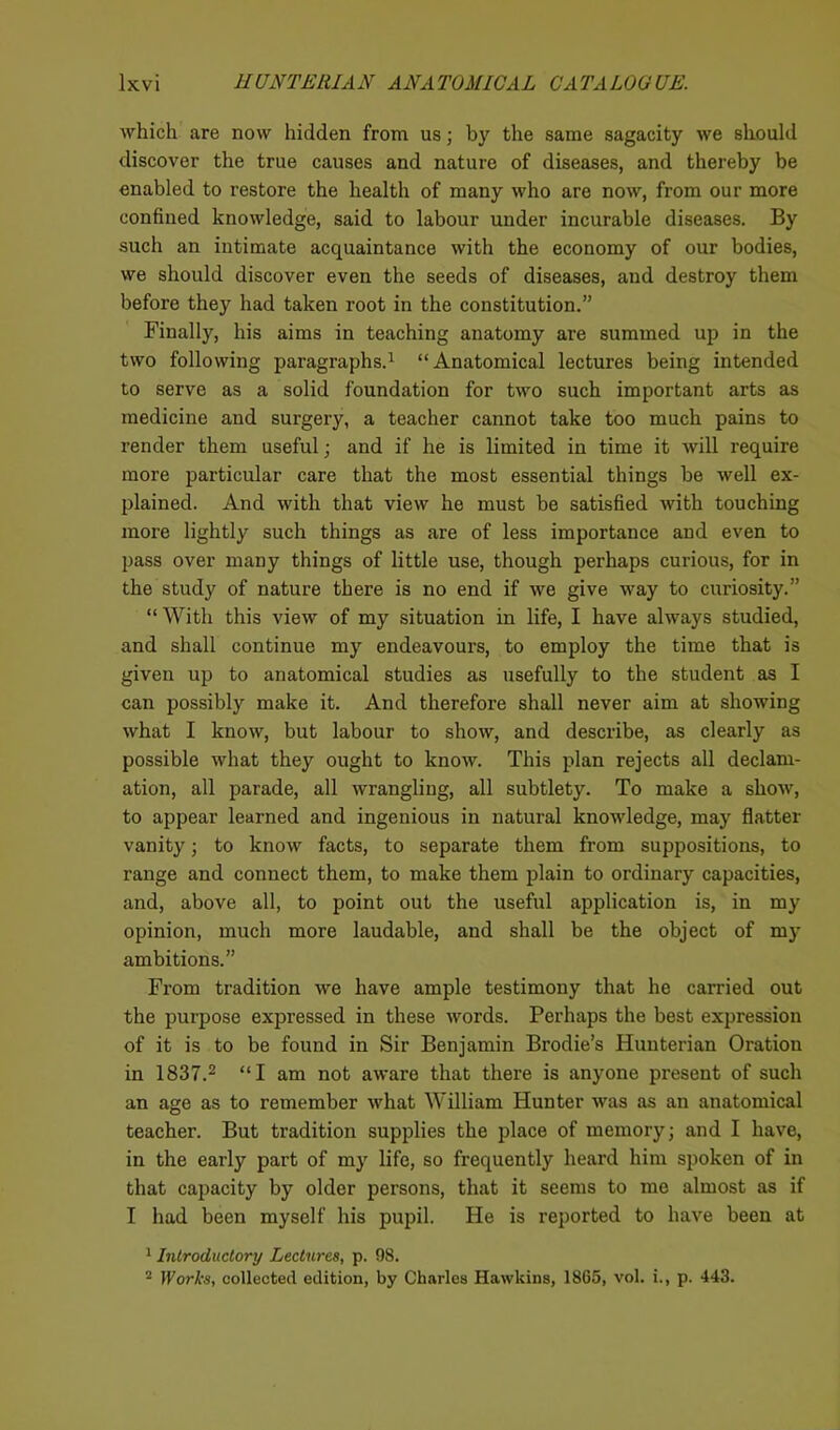 which are now hidden from us; by the same sagacity we should discover the true causes and nature of diseases, and thereby be enabled to restore the health of many who are now, from our more confined knowledge, said to labour under incurable diseases. By such an intimate acquaintance with the economy of our bodies, we should discover even the seeds of diseases, and destroy them before they had taken root in the constitution.” Finally, his aims in teaching anatomy are summed up in the two following paragraphs.1 “Anatomical lectures being intended to serve as a solid foundation for two such important arts as medicine and surgery, a teacher cannot take too much pains to render them useful; and if he is limited in time it will require more particular care that the most essential things be well ex- plained. And with that view he must be satisfied with touching more lightly such things as are of less importance and even to pass over many things of little use, though perhaps curious, for in the study of nature there is no end if we give way to curiosity.” “ With this view of my situation in life, I have always studied, and shall continue my endeavours, to employ the time that is given up to anatomical studies as usefully to the student as I can possibly make it. And therefore shall never aim at showing what I know, but labour to show, and describe, as clearly as possible what they ought to know. This plan rejects all declam- ation, all parade, all wrangling, all subtlety. To make a show, to appear learned and ingenious in natural knowledge, may flatter vanity; to know facts, to separate them from suppositions, to range and connect them, to make them plain to ordinary capacities, and, above all, to point out the useful application is, in my opinion, much more laudable, and shall be the object of my ambitions.” From tradition we have ample testimony that he carried out the purpose expressed in these words. Perhaps the best expression of it is to be found in Sir Benjamin Brodie’s Hunterian Oration in 1837.2 “I am not aware that there is anyone present of such an age as to remember what William Hunter was as an anatomical teacher. But tradition supplies the place of memory; and I have, in the early part of my life, so frequently heard him spoken of in that capacity by older persons, that it seems to me almost as if I had been myself his pupil. He is reported to have been at 1 Introductory Lectures, p. 98. 2 Works, collected edition, by Charles Hawkins, 1865, vol. i., p. 443.