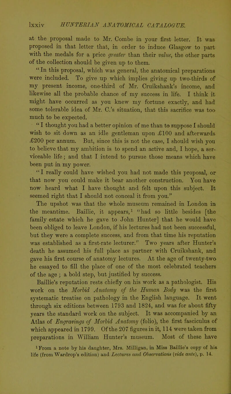at the proposal made to Mr. Combe in your first letter. It was proposed in that letter that, in order to induce Glasgow to part with the medals for a price greater than their value, the other parts of the collection should be given up to them. “ In this proposal, which was general, the anatomical preparations were included. To give up which implies giving up two-thirds of my present income, one-third of Mr. Cruikshank’s income, and likewise all the probable chance of my success in life. I think it might have occurred as you knew my fortune exactly, and had some tolerable idea of Mr. C.’s situation, that this sacrifice was too much to be expected. “ I thought you had a better opinion of me than to suppose I should wish to sit down as an idle gentleman upon XI00 and afterwards X200 per annum. But, since this is not the case, I should wish you to believe that my ambition is to spend an active and, I hope, a ser- viceable life; and that I intend to pursue those means which have been put in my power. “I really could have wished you had not made this proposal, or that now you could make it bear another construction. You have now heard what I have thought and felt upon this subject. It seemed right that I should not conceal it from you.” The upshot was that the whole museum remained in London in the meantime. Baillie, it appears,1 “had so little besides [the family estate which he gave to John Hunter] that he would have been obliged to leave London, if his lectures had not been successful, but they were a complete success, and from that time his reputation was established as a first-rate lecturer.” Two years after Hunter’s death he assumed his full place as partner with Cruikshank, and gave his first course of anatomy lectures. At the age of twenty-two he essayed to fill the place of one of the most celebrated teachers of the age ; a bold step, but justified by success. Baillie’s reputation rests chiefly on his work as a pathologist. His work on the Morbid Anatomy of the Human Body was the first systematic treatise on pathology in the English language. It went through six editions between 1793 and 1824, and was for about fifty years the standard work on the subject. It was accompanied by an Atlas of Engravings of Morbid Anatomy (folio), the first fasciculus of which appeared in 1799. Of the 207 figures in it, 114 were taken from preparations in William Hunter’s museum. Most of these have 1 From a note by his daughter, Mrs. Milligan, in Miss Baillie’s copy of his life (from Wardrop’s edition) and Lectures and Observations (vide ante), p. 14.