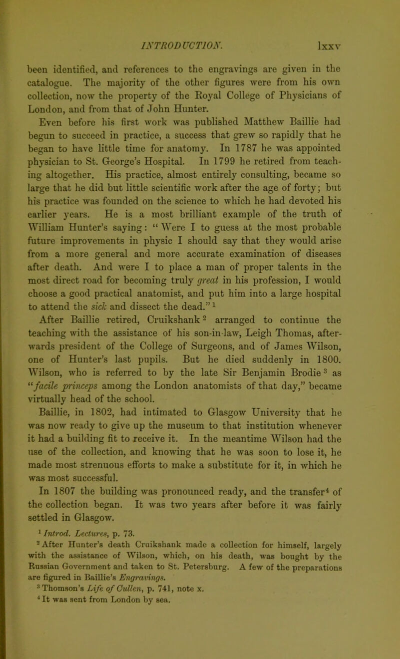 been identified, and references to the engravings are given in the catalogue. The majority of the other figures were from his own collection, now the property of the Royal College of Physicians of London, and from that of John Hunter. Even before his first work was published Matthew Baillie had begun to succeed in practice, a success that grew so rapidly that he began to have little time for anatomy. In 1787 he was appointed physician to St. George’s Hospital. In 1799 he retired from teach- ing altogether. His practice, almost entirely consulting, became so large that he did but little scientific work after the age of forty; but his practice was founded on the science to which he had devoted his earlier years. He is a most brilliant example of the truth of William Hunter’s saying: “ Were I to guess at the most probable future improvements in physic I should say that they would arise from a more general and more accurate examination of diseases after death. And were I to place a man of proper talents in the most direct road for becoming truly great in his profession, I would choose a good practical anatomist, and put him into a large hospital to attend the sick and dissect the dead.”1 After Baillie retired, Cruikshank2 arranged to continue the teaching with the assistance of his son-in law, Leigh Thomas, after- wards president of the College of Surgeons, and of James Wilson, one of Hunter’s last pupils. But he died suddenly in 1800. Wilson, who is referred to by the late Sir Benjamin Brodie3 as “ facile princeps among the London anatomists of that day,” became virtually head of the school. Baillie, in 1802, had intimated to Glasgow University that he was now ready to give up the museum to that institution whenever it had a building fit to receive it. In the meantime Wilson had the use of the collection, and knowing that he was soon to lose it, he made most strenuous efforts to make a substitute for it, in which he was most successful. In 1807 the building was pronounced ready, and the transfer4 of the collection began. It was two years after before it was fairly settled in Glasgow. 1 Introd. Lectures, p. 73. 2 After Hunter’s death Cruikshank made a collection for himself, largely with the assistance of Wilson, which, on his death, was bought by the Russian Government and taken to St. Petersburg. A few of the preparations are figured in Baillie’s Engravings. 3Thomson’8 Life of Cullen, p. 741, note x. 4 It was sent from London by sea.