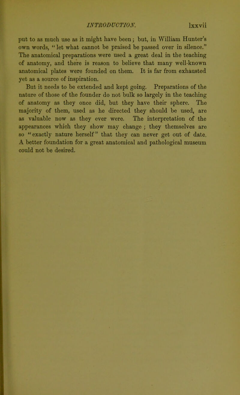 put to as much use as it might have been; but, in William Hunter’s own words, “ let what cannot be praised be passed over in silence.” The anatomical preparations were used a great deal in the teaching of anatomy, and there is reason to believe that many well-known anatomical plates were founded on them. It is far from exhausted yet as a source of inspiration. But it needs to be extended and kept going. Preparations of the nature of those of the founder do not bulk so largely in the teaching of anatomy as they once did, but they have their sphere. The majority of them, used as he directed they should be used, are as valuable now as they ever were. The interpretation of the appearances which they show may change ; they themselves are so “exactly nature herself” that they can never get out of date. A better foundation for a great anatomical and pathological museum could not be desired.