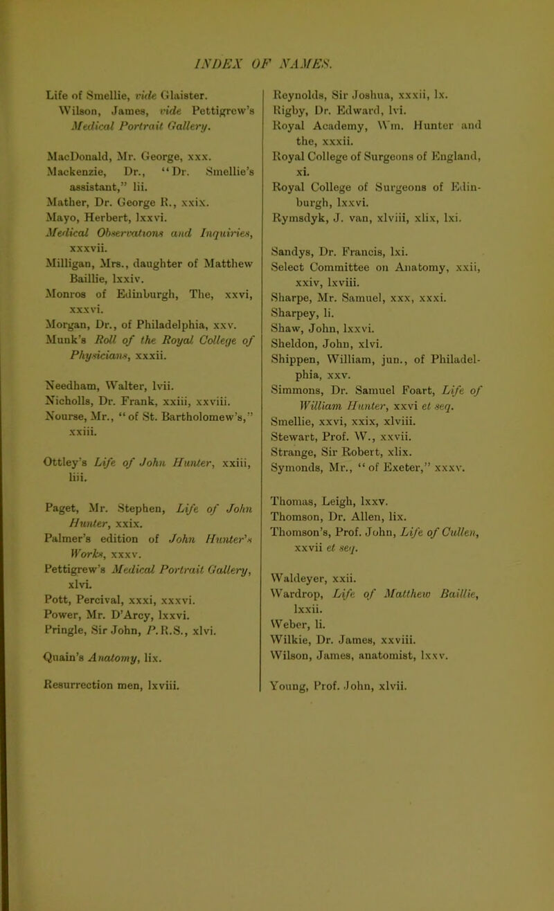 Life of Smellie, vide Glaister. Wilson, Janies, vide Pettigrew’s Medical Portrait Gallery. MacDonald, Mr. George, xxx. Mackenzie, Dr., “Dr. Smellie’s assistant,” lii. Mather, Dr. George R., xxix. Mayo, Herbert, Ixxvi. Medical Observations and Inquiries, xxxvii. Milligan, Mrs., daughter of Matthew Baillie, lxxiv. Monros of Edinburgh, The, xxvi, xxxvi. Morgan, Dr., of Philadelphia, xxv. Muuk’s Roll of the Royal Collec/e of Physicians, xxxii. Needham, Walter, lvii. Nicholls, Dr. Frank, xxiii, xxviii. Nourse, Mr., “of St. Bartholomew’s,” xxiii. Ottley’s Life of John Hunter, xxiii, liii. Paget, Mr. Stephen, Life of John Hunter, xxix. Palmer’s edition of John Hunter's Works, xxxv. Pettigrew’s 1Medical Portrait Gallery, xlvi. Pott, Percival, xxxi, xxxvi. Power, Mr. D’Arcy, Ixxvi. Pringle, Sir John, /MLS., xlvi. Quain’s Anatomy, lix. Resurrection men, lxviii. Reynolds, Sir Joshua, xxxii, lx. Rigby, Dr. Edward, lvi. Royal Academy, Wm. Hunter and the, xxxii. Royal College of Surgeons of England, xi. Royal College of Surgeons of Edin- burgh, Ixxvi. Rymsdyk, J. van, xlviii, xlix, lxi. Sandys, Dr. Francis, lxi. Select Committee on Anatomy, xxii, xxiv, lxviii. Sharpe, Mr. Samuel, xxx, xxxi. Sharpey, li. Shaw, John, Ixxvi. Sheldon, John, xlvi. Shippen, William, jun., of Philadel- phia, xxv. Simmons, Dr. Samuel Foart, Life of William Hunter, xxvi et seq. Smellie, xxvi, xxix, xlviii. Stewart, Prof. W., xxvii. Strange, Sir Robert, xlix. Symonds, Mr., “ of Exeter,” xxxv. Thomas, Leigh, lxxv. Thomson, Dr. Allen, lix. Thomson’s, Prof. John, Life of Cullen, xxvii et seq. Waldeyer, xxii. Wardrop, Life of Matthew Baillie, lxxii. Weber, li. Wilkie, Dr. James, xxviii. Wilson, James, anatomist, lxxv. Young, Prof. John, xlvii.