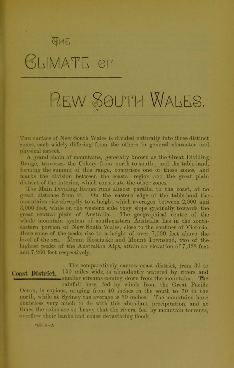 OP Blimate Rew 80uth Wales. c The surface of New South Wales is divided naturally into three distinct zones, each widely differing from the others in general character and physical aspect. A grand chain of mountains, generally known as the Great Dividing Range, traverses the Colony from north to south ; and the table-land, forming the summit of this range, comprises one of these zones, and marks the division between the coastal region and the great plain district of the interior, which constitute the other zones. The Main Dividing Range runs almost parallel to the coast, at no great distance from it. On the eastern edge of the table-land the mountains rise abruptly to a height which averages between 2,000 and 3,000 feet, while on the western side they slope gradually towards the great central plain of Australia. The geographical centre of the whole mountain system of south-eastern Australia lies in the south- eastern portion of New South Wales, close to the confines of Victoria. Here some of the peaks rise to a height of over 7,000 feet above the level of the sea. Mount Kosciusko and Mount Townsend, two of the highest peaks of the Australian Alps, attain an elevation of 7,32S feet and 7,200 feet respectively. The comparatively narrow coast district, from 30 to Coast District. miles wide, is abundantly watered by rivers and smaller streams coming down from the mountains. The rainfall here, fed by winds from the Great Pacific Ocean, is copious, ranging from 40 inches in the soutli to 70 in the north, while at Sydney the average is 50 inches. The mountains have doubtless very much to do with this abundant precipitation, and at times the rains are so heavy that the rivers, fed by mountain torrents, overflow their banks and cause devastating floods, *£<o7-0 —A